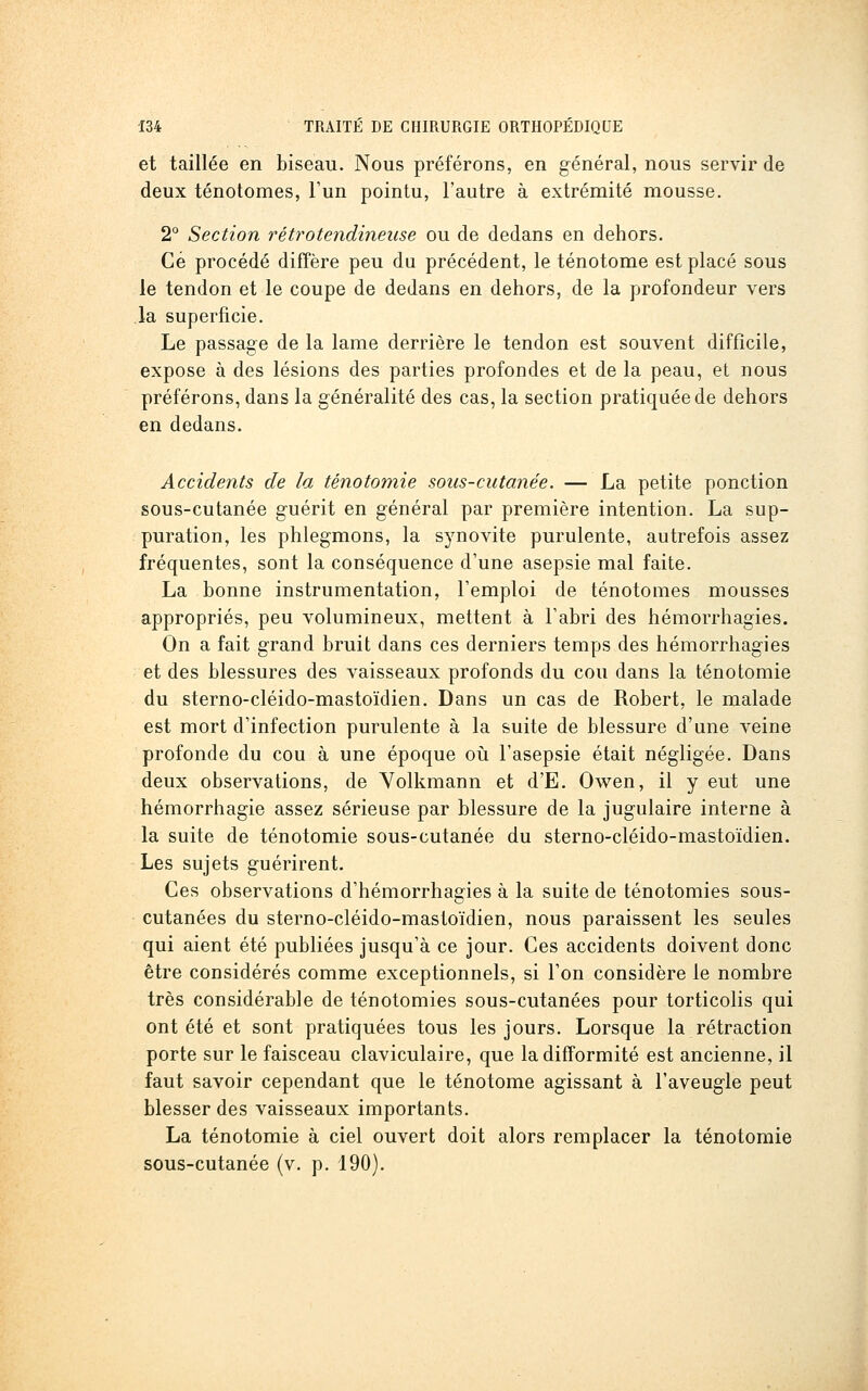 et taillée en biseau. Nous préférons, en général, nous servir de deux ténotomes, Fun pointu, l'autre à extrémité mousse. 2° Section rétrotendineuse ou de dedans en dehors. Ce procédé diffère peu du précédent, le ténotome est placé sous le tendon et le coupe de dedans en dehors, de la profondeur vers la superficie. Le passage de la lame derrière le tendon est souvent difficile, expose à des lésions des parties profondes et de la peau, et nous préférons, dans la généralité des cas, la section pratiquée de dehors en dedans. Accidents de la ténotomie sous-cutanée. — La petite ponction sous-cutanée guérit en général par première intention. La sup- puration, les phlegmons, la synovite purulente, autrefois assez fréquentes, sont la conséquence d'une asepsie mal faite. La bonne instrumentation, l'emploi de ténotomes mousses appropriés, peu volumineux, mettent à l'abri des hémorrhagies. On a fait grand bruit dans ces derniers temps des hémorrhagies et des blessures des vaisseaux profonds du cou dans la ténotomie du sterno-cléido-mastoïdien. Dans un cas de Robert, le malade est mort d'infection purulente à la suite de blessure d'une veine profonde du cou à une époque oiî l'asepsie était négligée. Dans deux observations, de Yolkmann et d'E. Owen, il y eut une hémorrhagie assez sérieuse par blessure de la jugulaire interne à la suite de ténotomie sous-cutanée du sterno-cléido-mastoïdien. Les sujets guérirent. Ces observations d'hémorrhagies à la suite de ténotomies sous- cutanées du sterno-cléido-mastoïdien, nous paraissent les seules qui aient été publiées jusqu'à ce jour. Ces accidents doivent donc être considérés comme exceptionnels, si l'on considère le nombre très considérable de ténotomies sous-cutanées pour torticolis qui ont été et sont pratiquées tous les jours. Lorsque la rétraction porte sur le faisceau claviculaire, que la difformité est ancienne, il faut savoir cependant que le ténotome agissant à l'aveugle peut blesser des vaisseaux importants. La ténotomie à ciel ouvert doit alors remplacer la ténotomie sous-cutanée (v. p. 190).