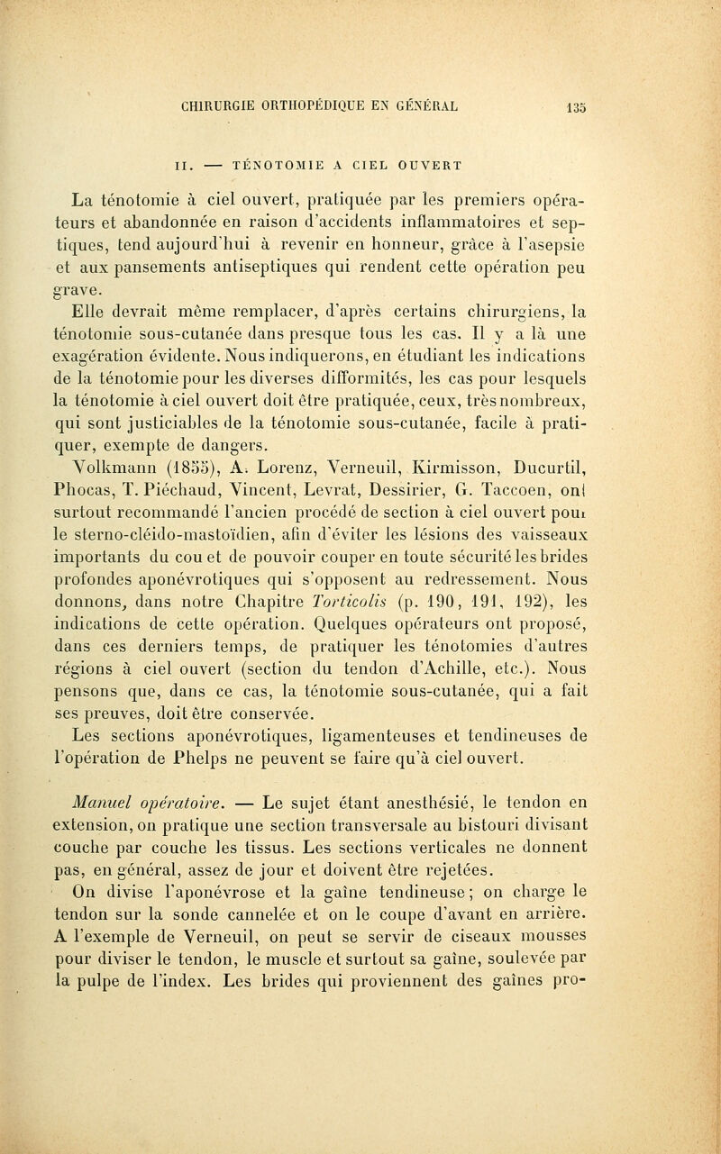 II. TENOTOMIE A CIEL OUVERT La ténotomie à ciel ouvert, pratiquée par les premiers opéra- teurs et abandonnée en raison d'accidents inflammatoires et sep- tiques, tend aujourd'hui à revenir en honneur, grâce à l'asepsie et aux pansements antiseptiques qui rendent cette opération peu grave. Elle devrait même remplacer, d'après certains chirurgiens, la ténotomie sous-cutanée dans presque tous les cas. Il y a là une exagération évidente. Nous indiquerons, en étudiant les indications de la ténotomie pour les diverses difformités, les cas pour lesquels la ténotomie à ciel ouvert doit être pratiquée, ceux, très nombreux, qui sont justiciables de la ténotomie sous-cutanée, facile à prati- quer, exempte de dangers. Yolkmann (18S5), A; Lorenz, Verneuil, Kirmisson, Ducurtil, Phocas, T. Piéchaud, Vincent, Levrat, Dessirier, G. Taccoen, oni surtout recommandé l'ancien procédé de section à ciel ouvert pout le sterno-cléido-mastoïdien, afin d'éviter les lésions des vaisseaux importants du cou et de pouvoir couper en toute sécurité les brides profondes aponévrotiques qui s'opposent au redressement. Nous donnons^ dans notre Chapitre Torticolis (p. 190, 191, 192), les indications de cette opération. Quelques opérateurs ont proposé, dans ces derniers temps, de pratiquer les ténotomies d'autres régions à ciel ouvert (section du tendon d'Achille, etc.). Nous pensons que, dans ce cas, la ténotomie sous-cutanée, qui a fait ses preuves, doit être conservée. Les sections aponévrotiques, ligamenteuses et tendineuses de l'opération de Phelps ne peuvent se faire qu'à ciel ouvert. Manuel opératoire. — Le sujet étant anesthésié, le tendon en extension, on pratique une section transversale au bistouri divisant couche par couche les tissus. Les sections verticales ne donnent pas, en général, assez de jour et doivent être rejetées. On divise l'aponévrose et la gaîne tendineuse ; on charge le tendon sur la sonde cannelée et on le coupe d'avant en arrière. A l'exemple de Verneuil, on peut se servir de ciseaux mousses pour diviser le tendon, le muscle et surtout sa gaîne, soulevée par la pulpe de l'index. Les brides qui proviennent des gaines pro-