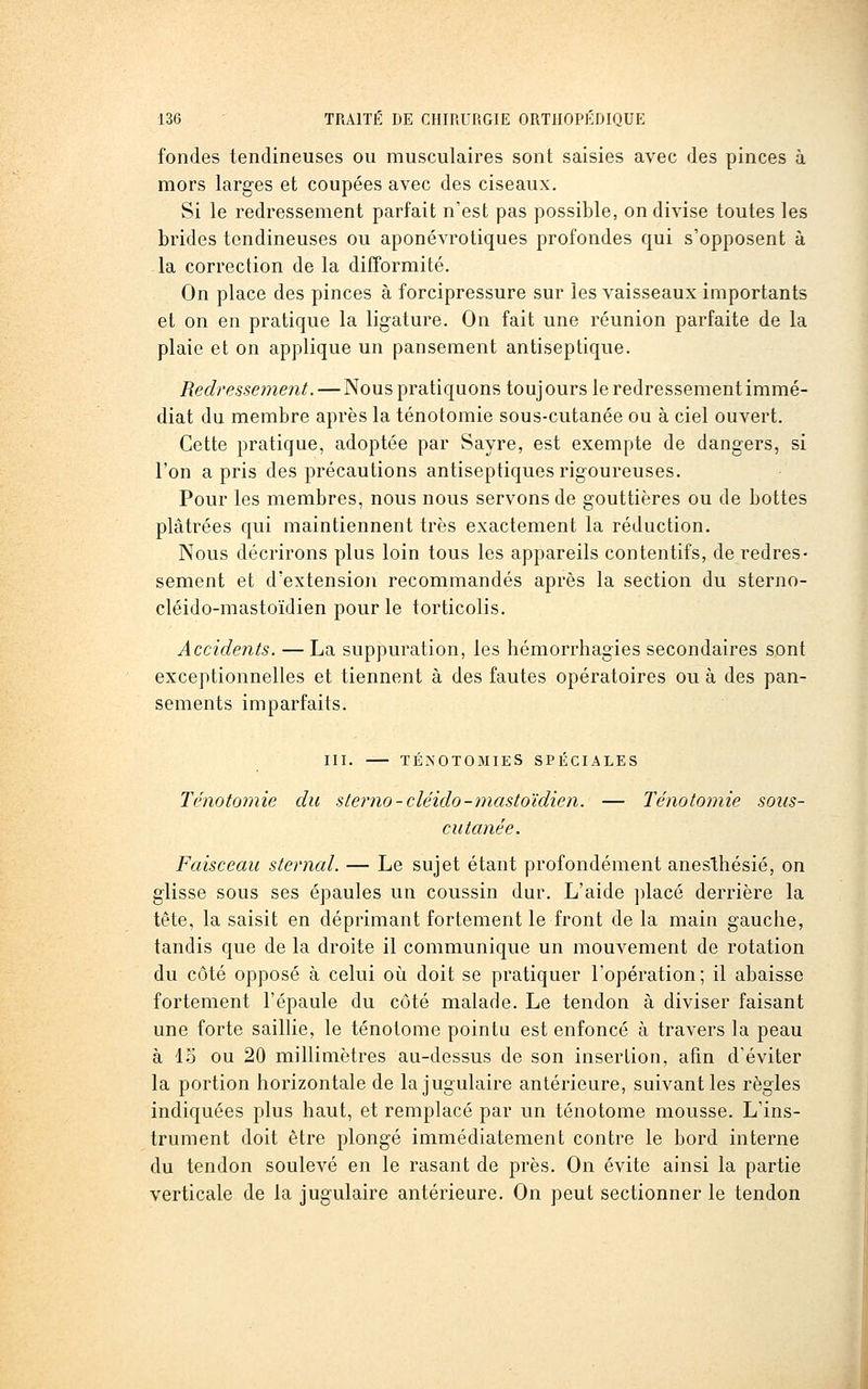 fondes tendineuses ou musculaires sont saisies avec des pinces à mors larges et coupées avec des ciseaux. Si le redressement parfait n'est pas possible, on divise toutes les brides tendineuses ou aponévrotiques profondes qui s'opposent à la correction de la difformité. On place des pinces à forcipressure sur les vaisseaux importants et on en pratique la ligature. On fait une réunion parfaite de la plaie et on applique un pansement antiseptique. Redressement. — Nous pratiquons toujours le redressement immé- diat du membre après la ténotomie sous-cutanée ou à ciel ouvert. Cette pratique, adoptée par Sayre, est exempte de dangers, si l'on a pris des précautions antiseptiques rigoureuses. Pour les membres, nous nous servons de gouttières ou de bottes plâtrées qui maintiennent très exactement la réduction. Nous décrirons plus loin tous les appareils contentifs, de redres- sement et d'extension recommandés après la section du sterno- cléido-mastoïdien pour le torticolis. Accidents. — La suppuration, les hémorrhagies secondaires sont exceptionnelles et tiennent à des fautes opératoires ou à des pan- sements imparfaits. III. TÉ^'0T0MIES SPÉCIALES Ténotomie du sterno-cléido-mastoïdien. — Ténotomie sous- cutanée. Faisceau sternal. — Le sujet étant profondément anesthésié, on glisse sous ses épaules un coussin dur. L'aide placé derrière la tête, la saisit en déprimant fortement le front de la main gauche, tandis que de la droite il communique un mouvement de rotation du côté opposé à celui oij doit se pratiquer l'opération; il abaisse fortement l'épaule du côté malade. Le tendon à diviser faisant une forte saillie, le ténotome pointu est enfoncé à travers la peau à IS ou 20 millimètres au-dessus de son insertion, afin d'éviter la portion horizontale de la jugulaire antérieure, suivant les règles indiquées plus haut, et remplacé par un ténotome mousse. L'ins- trument doit être plongé immédiatement contre le bord interne du tendon soulevé en le rasant de près. On évite ainsi la partie verticale de la jugulaire antérieure. On peut sectionner le tendon