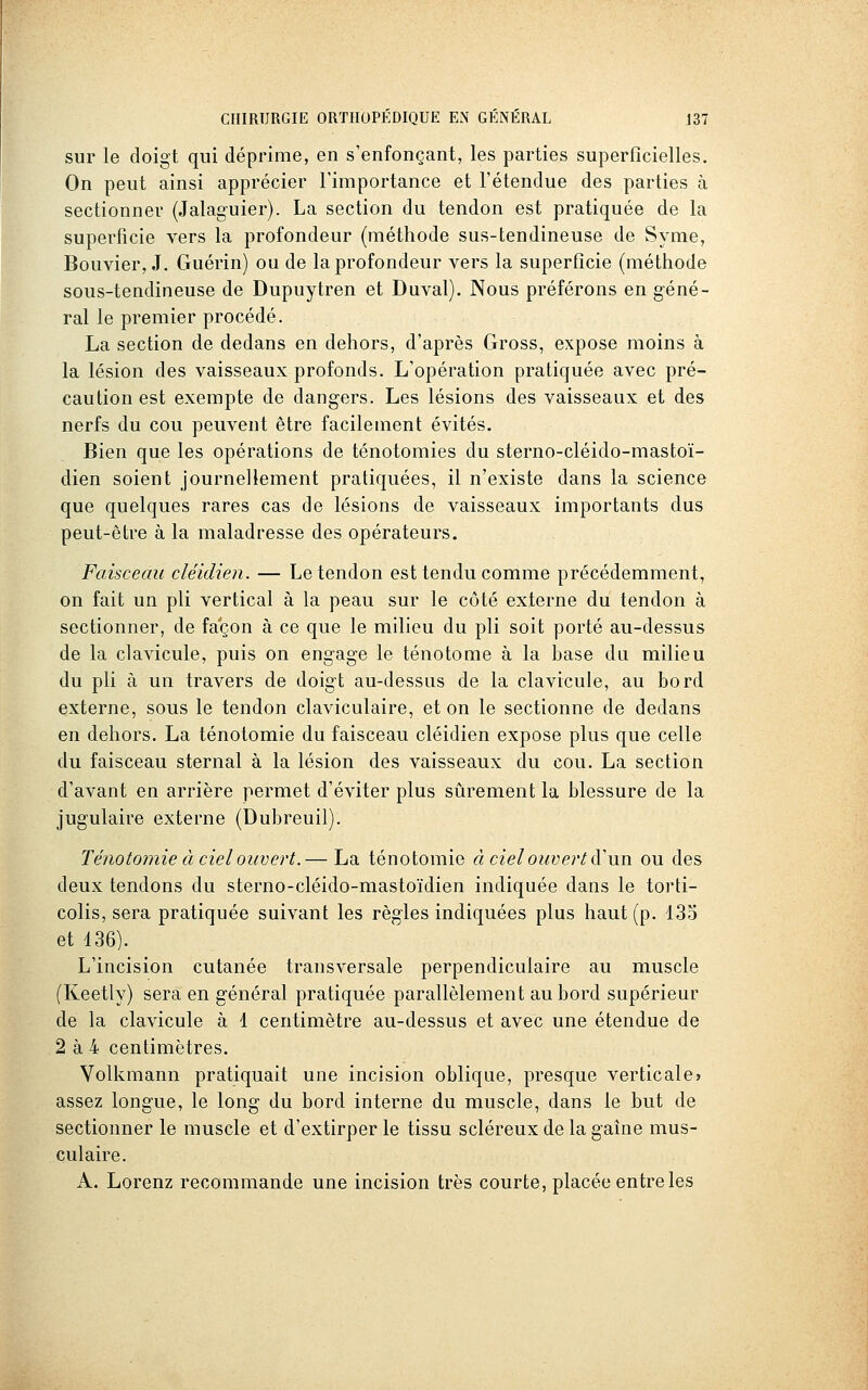 sur le doigt qui déprime, en s'enfonçant, les parties superficielles. On peut ainsi apprécier Fimportance et l'étendue des parties à sectionner (Jalaguier). La section du tendon est pratiquée de la superficie vers la profondeur (méthode sus-tendineuse de Syrae, Bouvier, J. Guérin) ou de la profondeur vers la superficie (méthode sous-tendineuse de Dupuytren et Duval). Nous préférons en géné- ral le premier procédé. La section de dedans en dehors, d'après Gross, expose moins à la lésion des vaisseaux profonds. L'opération pratiquée avec pré- caution est exempte de dangers. Les lésions des vaisseaux et des nerfs du cou peuvent être facilement évités. Bien que les opérations de ténotomies du sterno-cléido-mastoï- dien soient journellement pratiquées, il n'existe dans la science que quelques rares cas de lésions de vaisseaux importants dus peut-être à la maladresse des opérateurs. Faisceau cléidien. — Le tendon est tendu comme précédemment, on fait un pli vertical à la peau sur le côté externe du tendon à sectionner, de façon à ce que le milieu du pli soit porté au-dessus de la clavicule, puis on engage le ténotome à la base du milieu du pli à un travers de doigt au-dessus de la clavicule, au bord externe, sous le tendon claviculaire, et on le sectionne de dedans en dehors. La ténotomie du faisceau cléidien expose plus que celle du faisceau sternal à la lésion des vaisseaux du cou. La section d'avant en arrière permet d'éviter plus sûrement la blessure de la jugulaire externe (Dubreuil). Ténotomie à ciel ouvert.— La ténotomie à ciel ouvert à'un ou des deux tendons du sterno-cléido-mastoïdien indiquée dans le torti- colis, sera pratiquée suivant les règles indiquées plus haut (p. 135 et 136). L'incision cutanée transversale perpendiculaire au muscle (Keetly) sera en général pratiquée parallèlement au bord supérieur de la clavicule à 1 centimètre au-dessus et avec une étendue de 2 à 4 centimètres. Volkmann pratiquait une incision oblique, presque verticale» assez longue, le long du bord interne du muscle, dans le but de sectionner le muscle et d'extirper le tissu scléreux de la gaîne mus- culaire. A. Lorenz recommande une incision très courte, placée entre les