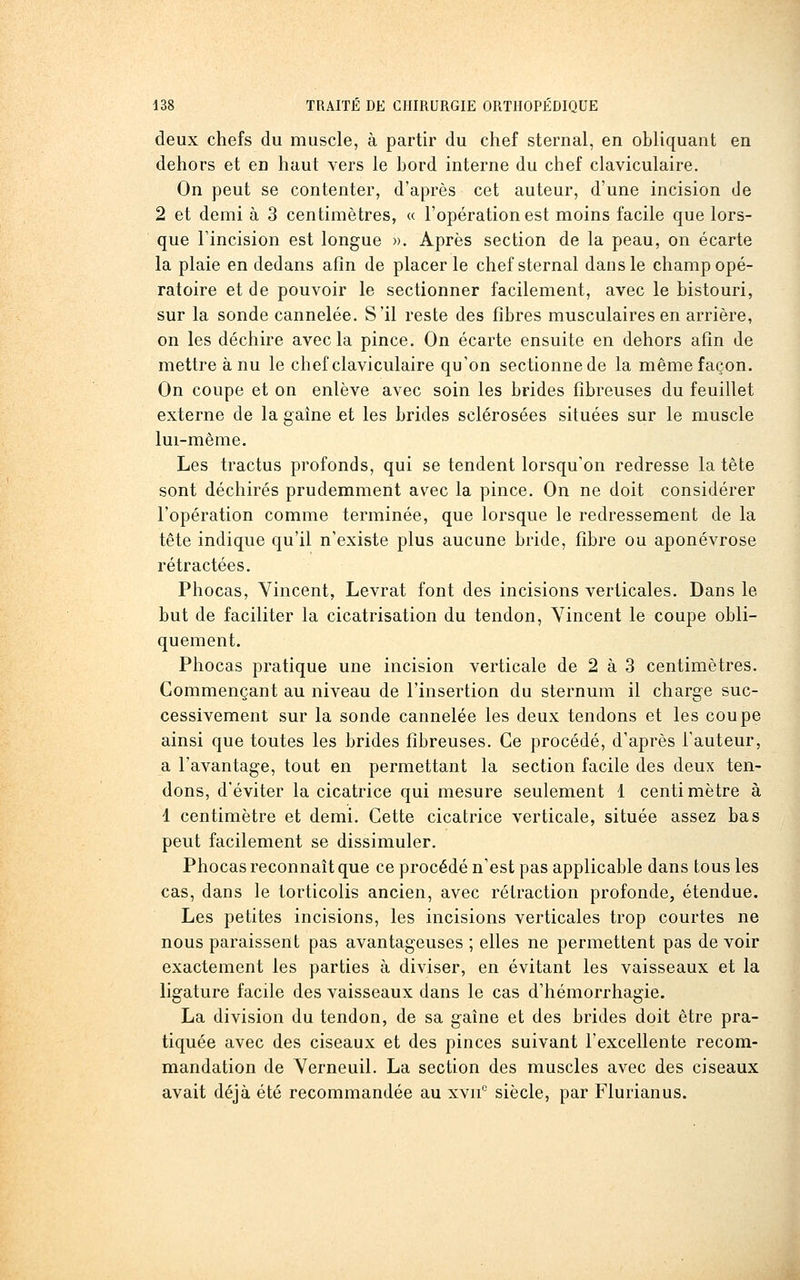 deux chefs du muscle, à partir du chef sternal, en obliquant en dehors et en haut vers le bord interne du chef claviculaire. On peut se contenter, d'après cet auteur, d'une incision de 2 et demi à 3 centimètres, « l'opération est moins facile que lors- que Fincision est longue ». Après section de la peau, on écarte la plaie en dedans afin de placer le chef sternal dans le champ opé- ratoire et de pouvoir le sectionner facilement, avec le bistouri, sur la sonde cannelée. S'il reste des fibres musculaires en arrière, on les déchire avec la pince. On écarte ensuite en dehors afin de mettre à nu le chef claviculaire qu'on sectionne de la même façon. On coupe et on enlève avec soin les brides fibreuses du feuillet externe de la gaine et les brides sclérosées situées sur le muscle lui-même. Les tractus profonds, qui se tendent lorsqu'on redresse la tête sont déchirés prudemment avec la pince. On ne doit considérer l'opération comme terminée, que lorsque le redressement de la tête indique qu'il n'existe plus aucune bride, fibre ou aponévrose rétractées. Phocas, Vincent, Levrat font des incisions verticales. Dans le but de faciliter la cicatrisation du tendon, Vincent le coupe obli- quement. Phocas pratique une incision verticale de 2 à 3 centimètres. Commençant au niveau de l'insertion du sternum il charge suc- cessivement sur la sonde cannelée les deux tendons et les coupe ainsi que toutes les brides fibreuses. Ce procédé, d'après l'auteur, a l'avantage, tout en permettant la section facile des deux ten- dons, d'éviter la cicatrice qui mesure seulement 1 centimètre à 1 centimètre et demi. Cette cicatrice verticale, située assez bas peut facilement se dissimuler. Phocas reconnaît que ce procédé n'est pas applicable dans tous les cas, dans le torticolis ancien, avec rétraction profonde, étendue. Les petites incisions, les incisions verticales trop courtes ne nous paraissent pas avantageuses ; elles ne permettent pas de voir exactement les parties à diviser, en évitant les vaisseaux et la ligature facile des vaisseaux dans le cas d'hémorrhagie. La division du tendon, de sa gaine et des brides doit être pra- tiquée avec des ciseaux et des pinces suivant l'excellente recom- mandation de Verneuil. La section des muscles avec des ciseaux avait déjà été recommandée au xvn*^ siècle, par Flurianus.