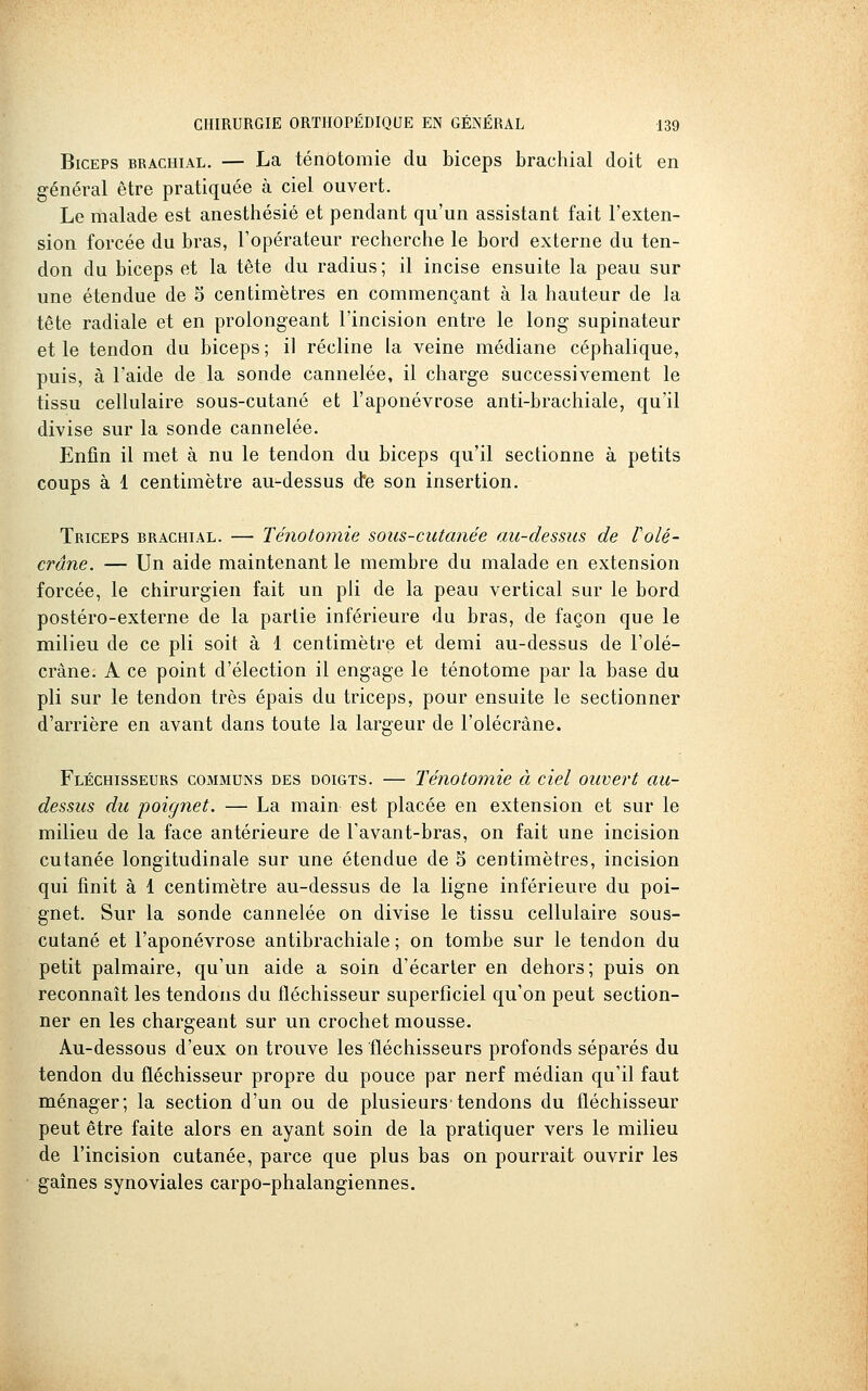 Biceps brachial. — La ténôtomie du biceps brachial doit en général être pratiquée à ciel ouvert. Le malade est anesthésié et pendant qu'un assistant fait l'exten- sion forcée du bras, l'opérateur recherche le bord externe du ten- don du biceps et la tête du radius; il incise ensuite la peau sur une étendue de 5 centimètres en commençant à la hauteur de la tête radiale et en prolongeant l'incision entre le long supinateur et le tendon du biceps ; il récline la veine médiane céphalique, puis, à l'aide de la sonde cannelée, il charge successivement le tissu cellulaire sous-cutané et l'aponévrose anti-brachiale, qu'il divise sur la sonde cannelée. Enfin il met à nu le tendon du biceps qu'il sectionne à petits coups à 1 centimètre au-dessus d'e son insertion. Triceps brachial. — Ténôtomie sous-cutanée au-dessus de Volé- crâne. — Un aide maintenant le membre du malade en extension forcée, le chirurgien fait un pli de la peau vertical sur le bord postéro-externe de la partie inférieure du bras, de façon que le milieu de ce pli soit à 1 centimètre et demi au-dessus de l'olé- crâne. A ce point d'élection il engage le ténotome par la base du pli sur le tendon très épais du triceps, pour ensuite le sectionner d'arrière en avant dans toute la largeur de l'olécrâne. Fléchisseurs communs des doigts. — Ténôtomie à ciel ouvert au- dessus du poignet. — La main est placée en extension et sur le milieu de la face antérieure de Tavant-bras, on fait une incision cutanée longitudinale sur une étendue de 5 centimètres, incision qui finit à 1 centimètre au-dessus de la ligne inférieure du poi- gnet. Sur la sonde cannelée on divise le tissu cellulaire sous- cutané et l'aponévrose antibrachiale ; on tombe sur le tendon du petit palmaire, qu'un aide a soin d'écarter en dehors; puis on reconnaît les tendons du fléchisseur superficiel qu'on peut section- ner en les chargeant sur un crochet mousse. Au-dessous d'eux on trouve les 'fléchisseurs profonds séparés du tendon du fléchisseur propre du pouce par nerf médian qu'il faut ménager; la section d'un ou de plusieurs-tendons du fléchisseur peut être faite alors en ayant soin de la pratiquer vers le milieu de l'incision cutanée, parce que plus bas on pourrait ouvrir les gaines synoviales carpo-phalangiennes.
