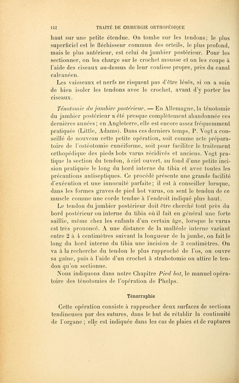 haut sur une petite étendue. On tombe sur les tendons; le plus superficiel est le fléchisseur commun des orteils, le plus profond, mais le plus antérieur, est celui du jambier postérieur. Pour les sectionner, on les charge sur le crochet mousse et on les coupe à l'aide des ciseaux au-dessus de leur coulisse propre, près du canal calcanéen. Les vaisseaux et nerfs ne risquent pas d'être lésés, si on a soin de bien isoler les tendons avec le crochet, avant d'y porter les ciseaux. Ténotomie du jambier posté?'ieu?\ — En Allemagne, la ténotomie du jambier postérieur -a été presque complètement abandonnée ces dernières années ; en Angleterre, elle est encore assez fréquemment pratiquée (Little, Adams). Dans ces derniers temps, P. Vogt a con- seillé de nouveau cette petite opération, soit comme acte prépara- toire de l'ostéotomie cunéiforme, soit pour faciliter le traitement orthopédique des pieds bots varus récidives et anciens. Yogt pra- tique la section du tendon, à ciel ouvert, au fond d'une petite inci- sion pratiquée le long du bord interne du tibia et avec toutes les précautions antiseptiques. Ce procédé présente une grande facilité d'exécution et une innocuité parfaite ; il est à conseiller lorsque, dans les formes graves de pied bot varus, on sent le tendon de ce muscle comme une corde tendue à l'endroit indiqué plus haut. Le tendon du jambier postérieur doit être cherché tout près du bord postérieur ou interne du tibia où il fait en général une forte saillie, môme chez les enfants d'un certain âge, lorsque le varus est très prononcé, A une distance de la malléole interne variant entre 2 à 4 centimètres suivant la longueur de la jambe, on fait le long du bord interne du tibia une incision de 3 centimètres. On va à la recherche du tendon le plus rapproché de l'os, on ouvre sa gaîne, puis à l'aide d'un crochet à strabotomie on attire le ten- don qu'on sectionne. Nous indiquons dans notre Chapitre Pied bot^ le manuel opéra- toire des ténotomies de l'opération de Phelps. Ténorraphie Cette opération consiste à rapprocher deux surfaces de sections tendineuses par des sutures, dans le but de rétablir la continuité de l'organe ; elle est indiquée dans les cas de plaies et de ruptures