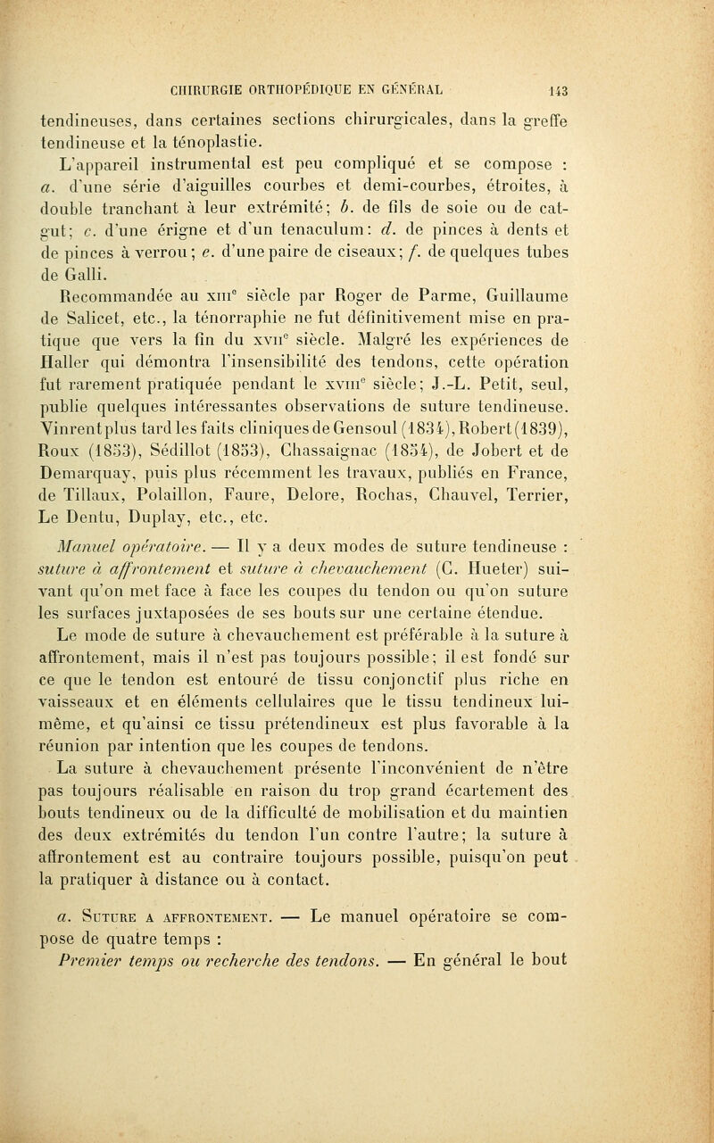 tendineuses, dans certaines sections chirurgicales, dans la greffe tendineuse et la ténoplastie. L'appareil instrumental est peu compliqué et se compose : a. d'une série d'aiguilles courbes et demi-courbes, étroites, à double tranchant à leur extrémité; h. de fils de soie ou de cat- gut; c. d'une érigne et d'un tenaculum: d. de pinces à dents et de pinces à verrou; e. d'une paire de ciseaux; f. de quelques tubes deGalli. Recommandée au xm° siècle par Roger de Parme, Guillaume de Salicet, etc., la ténorraphie ne fut définitivement mise en pra- tique que vers la fin du xvii® siècle. Malgré les expériences de Haller qui démontra l'insensibilité des tendons, cette opération fut rarement pratiquée pendant le xvin'' siècle; J.-L. Petit, seul, publie quelques intéressantes observations de suture tendineuse. Yinrentplus tard les faits cliniques de Gensoul (1834), Robert (1839), Roux (1853), Sédillot (1833), Chassaignac (1854), de Jobert et de Demarquay, puis plus récemment les travaux, publiés en France, de Tillaux, Polaillon, Faure, Delore, Rochas, Chauvel, Terrier, Le Dentu, Duplay, etc., etc. Manuel opératoire. — Il y a deux modes de suture tendineuse : suture à affrontement et suture à chevauchement (C. Hueter) sui- vant qu'on met face à face les coupes du tendon ou qu'on suture les surfaces juxtaposées de ses bouts sur une certaine étendue. Le mode de suture à chevauchement est préférable à la suture à affrontement, mais il n'est pas toujours possible; il est fondé sur ce que le tendon est entouré de tissu conjonctif plus riche en vaisseaux et en éléments cellulaires que le tissu tendineux lui- même, et qu'ainsi ce tissu prétendineux est plus favorable à la réunion par intention que les coupes de tendons. La suture à chevauchement présente l'inconvénient de n'être pas toujours réalisable en raison du trop grand écartement des bouts tendineux ou de la difficulté de mobilisation et du maintien des deux extrémités du tendon l'un contre l'autre; la suture à affrontement est au contraire toujours possible, puisqu'on peut la pratiquer à distance ou à contact. a. Suture a affrontement, — Le manuel opératoire se com- pose de quatre temps : Premier ternps ou recherche des tendons. — En général le bout