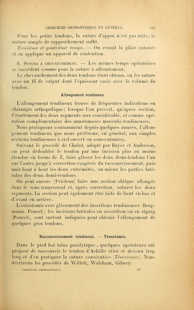Pour les petits tendons, la suture d'appui n'est pas utile; la suture simple de rapprochement suffit. Troisième et quatrième temps. — On réunit la plaie cutanée et on applique un appareil de contention. b. SuTUKE A CHEVAUCHEMENT. — Lcs mémcs tcmps opératoires se succèdent comme pour la suture à affrontement. Le chevauchement des deux tendons étant obtenu, on les suture avec un fil de catgut dont l'épaisseur varie avec le volume du tendon. Allongement tendineux. L'allongement tendineux trouve de fréquentes indications en chirurgie orthopédique; lorsque l'on prévoit, qu'après section^ l'écartementdes deux segments sera considérable, et comme opé- ration complémentaire des anastomoses musculo-tendineuses. Nous pratiquons couramment depuis quelques années, l'allon- gement tendineux que nous préférons, en général, aux simples sections tendineuses à ciel ouvert ou sous-cutanées. Suivant le procédé de Chalot, adopté par Bayer et Anderson, on peut dédoubler le tendon par une incision plus ou moins étendue en forme de Z, faire glisser les deux demi-tendons l'un sur l'autre jusqu'à correction exagérée du raccourcissement, puis unir bout à bout les deux extrémités, ou mieux les parties laté- rales des deux demi-tendons. On peut encore (Prioleau) faire une section oblique allongée dans le sens transversal et, après correction, suturer les deux segments. La section peut également être faite de haut en bas et d'avant en arrière. L'ostéotomie avec glissement des insertions tendineuses (Berg- mann, Poucet), les incisions latérales en accordéon ou en zigzag (Ponce!), sont surtout indiquées pour obtenir l'allongement de quelques gros tendons. Raccourcissement tendineux. — Ténectomie. Dans le pied bot talus paralytique , quelques opérateurs ont proposé de raccourcir le tendon d'Achille étiré et devenu trop long et d'en pratiquer la suture consécutive (Ténectomie). Nous décrirons les procédés de Willett, Walsham, Gibney. CHIRURGIE ORTHOPÉniQUE. 10