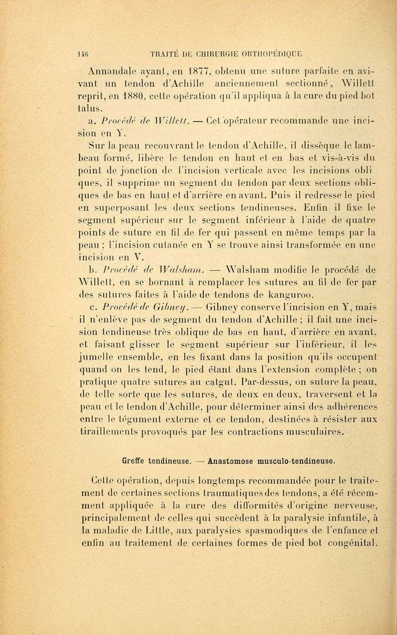 Annandale ayant, en 1877, obtenu une suture parfaite en avi- vant un tendon d'Achille anciennement sectionné, Willett reprit, en 1880, cette opération qu'il appliqua à la cure du pied bot talus. a. Pi'oci'di' de Willett. — Cet opérateur recommande une inci- sion en Y. Sur la peau recouvrant le tendon d'Achille, il dissèque le lam- beau formé, libère le tendon en haut et en bas et vis-à-vis du point de jonction de l'incision verticale avec les incisions obli ques, il supprime un segment du tendon par deux sections obli- ques de bas en haut et d'arrière en avant. Puis il redresse le pied en superposant les deux sections tendineuses. Enfin il fixe le segment supérieur sur le segment inférieur à l'aide de quatre points de suture en fil de fer qui passent en même temps par la peau ; l'incision cutanée en Y se trouve ainsi transformée en une incision en V. b. Procédé de Wahham. — Walsham modifie le procédé de Willett, en se bornant à remplacer les sutures au fil de fer par des sutures faites à l'aide de tendons de kanguroo. c. Procédé de Gibney. — Gibney conserve l'incision en Y, mais il n'enlève pas de segment du tendon d'Achille ; il fait une inci- sion tendineuse très oblique de bas en haut, d'arrière en avant, et faisant glisser le segment supérieur sur l'inférieur, il les jumelle ensemble, en les fixant dans la position qu'ils occupent quand on les tend, le pied étant dans l'extension complète ; on pratique quatre sutures au catgut. Par-dessus, on suture la peau, de telle sorte que les sutures, de deux en deux, traversent et la peau et le tendon d'Achille, pour déterminer ainsi des adhérences entre le tégument externe et ce tendon, destinées à résister aux tiraillements provoqués par les contractions musculaires. Greffe tendineuse. — Anastomose musculo-tendineuse. Cette opération, depuis longtemps recommandée pour le traite- ment de certaines sections traumatiquesdes tendons, a été récem- ment appliquée à la cure des difformités d'origine nerveuse, principalement de celles qui succèdent à la paralysie infantile, à la maladie de Little, aux paralysies spasmodiques de l'enfance et enfin au traitement de certaines formes de pied bot congénital.