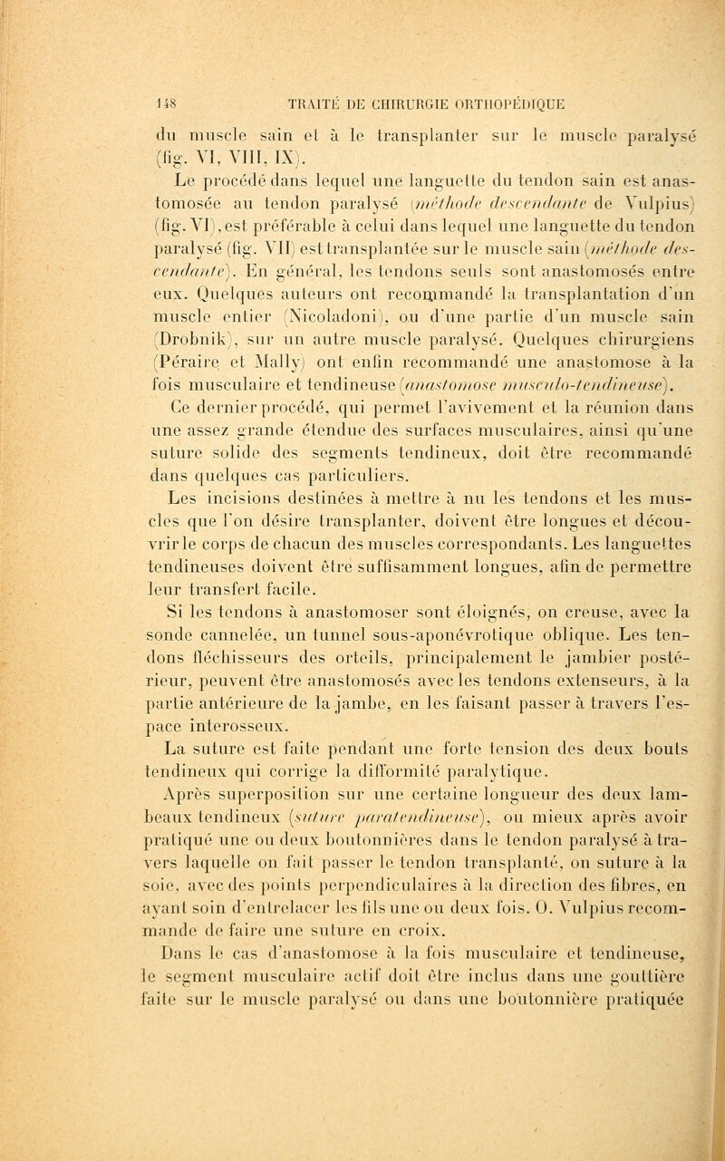 du muscle sain et à le transplanter sur le muscle paralysé (lig. VI, VIII, IX). Le procédé dans lequel une languette du tendon sain est anas- tomosée au tendon paralysé [méthode descendante de Vulpius) (f]g\ VI), est préférable à celui dans lequel une languette du tendon paralysé (fig. VII) est transplantée sur le muscle sain [niéthode des- cenda/tte). En général, les tendons seuls sont anastomosés entre eux. Quelques auteurs ont reconimandé la transplantation d'un muscle entier (Nicoladoni), ou d'une partie d'un muscle sain (Drobnik), sur un autre muscle paralysé. Quelques chirurgiens (Péraire et Mally) ont enfin recommandé une anastomose à la fois musculaire et tendineuse (anasto?nose musculo-tendineuse). Ce dernier procédé, qui permet l'avivement et la réunion dans une assez grande étendue des surfaces musculaires, ainsi qu'une suture solide des segments tendineux, doit être recommandé dans quelques cas particuliers. Les incisions destinées à mettre à nu les tendons et les mus- cles que l'on désire transplanter, doivent être longues et décou- vrir le corps de chacun des muscles correspondants. Les languettes tendineuses doivent être suffisamment longues, afin de permettre leur transfert facile. Si les tendons à anastomoser sont éloignés, on creuse, avec la sonde cannelée, un tunnel sous-aponévrotique oblique. Les ten- dons fléchisseurs des orteils, principalement le jambier posté- rieur, peuvent être anastomosés avec les tendons extenseurs, à la partie antérieure de la jambe, en les faisant passer à travers l'es- pace interosseux. La suture est faite pendant une forte tension des deux bouts tendineux qui corrige la ditTormité paralytique. Après superposition sur une certaine longueur des deux lam- beaux tendineux [sntitre jmratendineuse), ou mieux après avoir pratiqué une ou deux boutonnières dans le tendon paralysé à tra- vers laquelle on fait passer le tendon transplanté, on suture à la soie, avec des points perpendiculaires à la direction des fibres, en ayant soin d'entrelacer les fils une ou deux fois. 0. Vulpius recom- mande de faire une suture en croix. Dans le cas d'anastomose à la fois musculaire et tendineuse, le segment musculaire actif doit être inclus dans une gouttière faite sur le muscle paralysé ou dans une boutonnière pratiquée