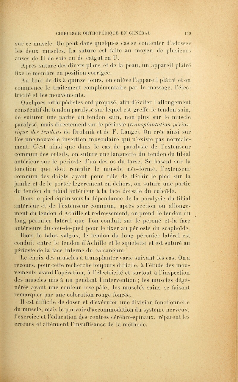 sur ce muscle. On peut dans quelques cas se contenter d'adosser les deux muscles. La suture est faite au moyen de plusieurs anses de fil de soie ou de catgut en U. Après suture des divers plans et de la peau, un appareil plâtre fixe le membre en position corrigée. Au bout de dix à quinze jours, on enlève l'appareil plâtré et on commence le traitement complémentaire par le massage, l'élec- Iricité et les mouvements. Quelques orthopédistes ont proposé, afin d'éviter l'allongement consécutif du tendon paralysé sur lequel est greffé le tendon sain, de suturer une partie du tendon sain, non plus sur le muscle paralysé, mais directement sur le périoste {transplantation pêrios- tique des tendons de Drobnik et de F. Lange). On crée ainsi sur l'os une nouvelle insertion musculaire qui n'existe pas normale- ment. C'est ainsi que dans le cas de paralysie de l'extenseur commun des orteils, on suture une languette du tendon du tibial antérieur sur le périoste d'un des os du tarse. Se basant sur la fonction que doit remplir le muscle néo-formé, l'extenseur commun des doigts ayant pour rôle de lléchir le pied sur la jambe et de le porter Légèrement en dehors, on suture une partie du tendon du tibial antérieur à la face dorsale du cuboïde. Dans le pied équin sous la dépendance de la paralysie du tibial antérieur et de l'extenseur commun, après section ou allonge- ment du tendon d'Achille et redressement, on prend le tendon du long péronier latéral que l'on conduit sur le péroné et-la face antérieure du cou-de-pied pour le fixer au périoste du scaphoïde. Dans le talus valgus, le tendon du long péronier latéral est conduit entre le tendon d'Achille et le squelette et est suturé au périoste de la face interne du calcanéum. Le choix des muscles à transplanter varie suivant les cas. On a recours, pour cette recherche toujours difficile, à l'étude des mou- vements avant l'opération, à l'électricité et surtout à l'inspection des muscles mis à nu pendant l'intervention ; les muscles dégé- nérés ayant une couleur rose pâle, les muscles sains se faisant remarquer par une coloration rouge foncée. Il est difficile de doser et d'exécuter une division fonctionnelle du muscle, mais le pouvoir d'accommodation du système nerveux, l'exercice et l'éducation des centres cérébro-spinaux, réparent les erreurs et atténuent l'insuffisance de la méthode.