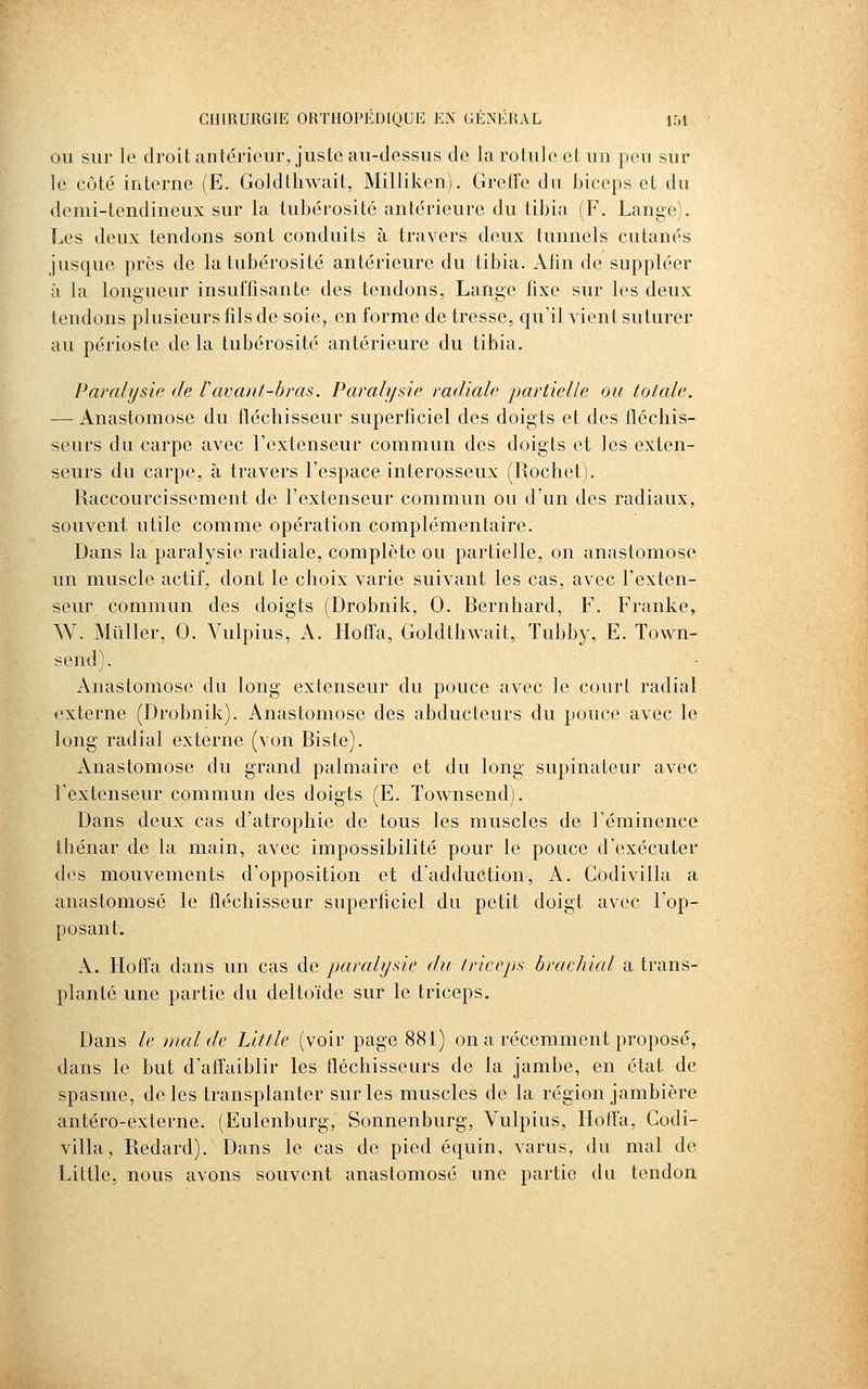 OU sur le droit antérieur, juste au-dessus de la rotule et un peu sur le coté interne (E. Goldtliwait, Milliken). Greffe du biceps et du demi-tendineux sur la tubérosité antérieure du tibia (F, Lange). Les deux tendons sont conduits à travers deux tunnels cutanés jusque près de la tubérosité antérieure du tibia. Afin de suppléer à la longueur insuffisante des tendons. Lange fixe sur les deux tendons plusieurs fils de soie, en forme de tresse, qu'il vient suturer au périoste de la tubérosité antérieure du tibia. Paralysie de Vavant-bras. Paralysie radiale j)artielle ou totale. — Anastomose du fléchisseur superficiel des doigts et des fléchis- seurs du carpe avec l'extenseur commun des doigts et les exten- seurs du carpe, à travers l'espace interosseux (Rochet). Raccourcissement de l'extenseur commun ou d'un des radiaux, souvent utile comme opération complémentaire. Dans la paralysie radiale, complète ou partielle, on anastomose un muscle actif, dont le choix varie suivant les cas, avec l'exten- seur commun des doigts (Drobnik, 0. Rernhard, F. Franke, W. Millier, 0. Vulpius, A. Hoffa, Goldthwait, Tubby, E. Town- send). Anastomose du long extenseur du pouce avec le court radial externe (Drobnik). Anastomose des abducteurs du pouce avec le long radial externe (von Ris te). Anastomose du grand palmaire et du long supinateur avec l'extenseur commun des doigts (E. Townsend). Dans deux cas d'atrophie de tous les muscles de l'éminence tbénar de la main, avec impossibilité pour le pouce d'exécuter des mouvements d'opposition et d'adduction, A. Codivilla a anastomosé le fléchisseur superficiel du petit doigt avec l'op- posant. A. Hoffa dans un cas de paralysie du triceps brachial a trans- planté une partie du deltoïde sur le triceps. Dans le mal de Little (voir page 881) on a récemment proposé, dans le but d'affaiblir les fléchisseurs de la jambe, en état de spasme, de les transplanter sur les muscles de la région jambière antéro-externe. (Eulenburg, Sonnenburg, Vulpius, Hoffa, Codi- villa, Redard). Dans le cas de pied équin, varus, du mal de Little, nous avons souvent anastomosé une partie du tendon