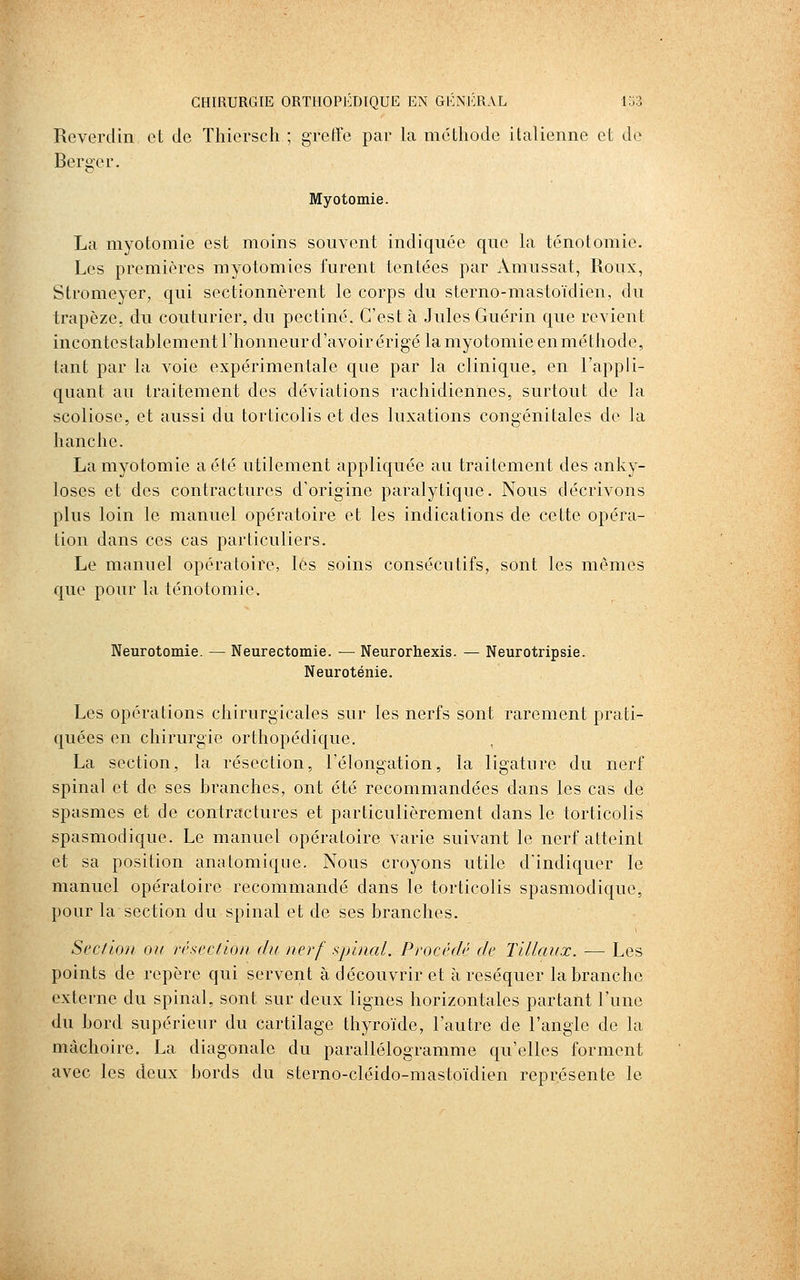 Reverdin et de Thiersch ; greffe par la méthode italienne et de Berger. Myotomie. La myotomie est moins souvent indiquée que la ténotomie. Les premières myotomies furent tentées par Amussat, Roux, Stromeyer, qui sectionnèrent le corps du sterno-mastoïdien, du trapèze, du couturier, du pectine. C'est à Jules Guérin que revient incontestablementl'honneurd'avoirérigé la myotomie en méthode, tant par la voie expérimentale que par la clinique, en l'appli- quant au traitement des déviations rachidiennes, surtout de la scoliose, et aussi du torticolis et des luxations congénitales de la hanche. La myotomie a été utilement appliquée au traitement des anky- loses et des contractures d'origine paralytique. Nous décrivons plus loin le manuel opératoire et les indications de cette opéra- tion dans ces cas particuliers. Le manuel opératoire, lés soins consécutifs, sont les mêmes que pour la ténotomie. Neurotomie. — Neurectomie. — Neurorhexis. — Neurotripsie. Neuroténie. Les opérations chirurgicales sur les nerfs sont rarement prati- quées en chirurgie orthopédique. La section, la résection, l'élongation, la ligature du nerf spinal et de ses branches, ont été recommandées dans les cas de spasmes et de contractures et particulièrement dans le torticolis spasmodique. Le manuel opératoire varie suivant le nerf atteint et sa position anatomiqne. Nous croyons utile d'indiquer le manuel opératoire recommandé dans le torticolis spasmodique, pour la section du spinal et de ses branches. Section ou résection dit nerf spinal. Procédé de Tillaux. ■—■ Les points de repère qui servent à découvrir et à réséquer la branche externe du spinal, sont sur deux lignes horizontales partant l'une du bord supérieur du cartilage thyroïde, l'autre de l'angle de la mâchoire. La diagonale du parallélogramme qu'elles forment avec les deux bords du sterno-cléido-mastoïdien représente le