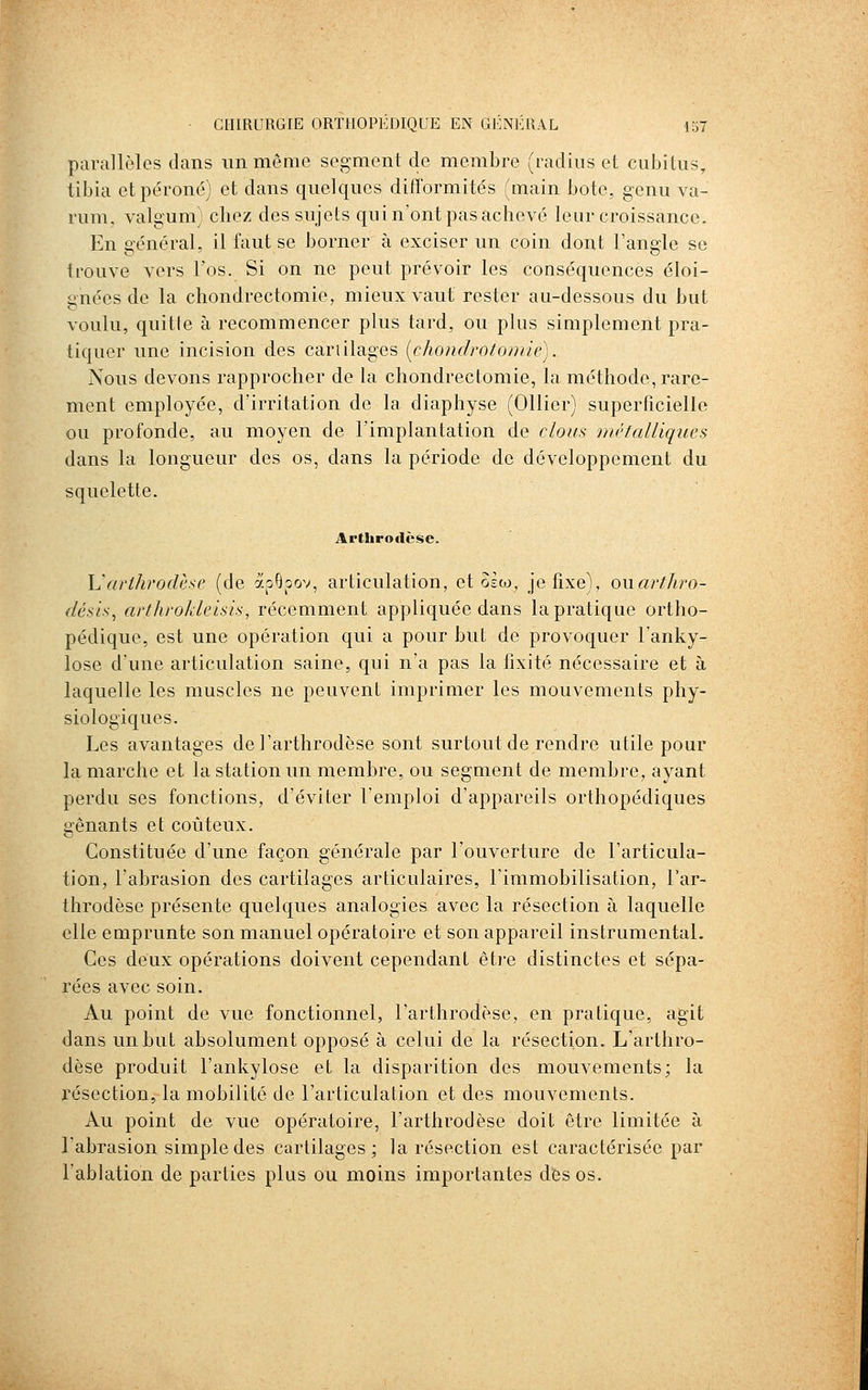 parallèles dans un même segment de membre (radius et cubitus, tibia et péroné) et dans quelques ditîormités (main bote, genu va- rum, valgum) chez des sujets qui n'ont pas achevé leur croissance. En général, il faut se borner à exciser un coin dont Tangle se trouve vers l'os. Si on ne peut prévoir les conséquences éloi- gnées de la chondrectomie, mieux vaut rester au-dessous du but voulu, quitte à recommencer plus tard, ou plus simplement pra- tiquer une incision des cartilages [chondrotoniic). Nous devons rapprocher de la chondrectomie, la méthode, rare- ment employée, d'irritation de la diaphyse (Ollier) superficielle ou profonde, au moyen de l'implantation de clous métalliques dans la longueur des os, dans la période de développement du squelette. Arthrodèsc. ISarthrodèse (de ^,^^^ov^ articulation, et Bèw, je fixe), owarthro- désis, ai'throkleisk, récemment appliquée dans la pratique ortho- pédique, est une opération qui a pour but de provoquer l'anky- lose d'une articulation saine, qui n'a pas la fixité nécessaire et à laquelle les muscles ne peuvent imprimer les mouvements phy- siologiques. Les avantages de l'arthrodèse sont surtout de rendre utile pour la marche et la station un membre, ou segment de membre, ayant perdu ses fonctions, d'éviter l'emploi d'appareils orthopédiques gênants et coûteux. Constituée d'une façon générale par l'ouverture de l'articula- tion, l'abrasion des cartilages articulaires, l'immobilisation, l'ar- throdèse présente quelques analogies avec la résection à laquelle elle emprunte son manuel opératoire et son appareil instrumental. Ces deux opérations doivent cependant être distinctes et sépa- rées avec soin. Au point de vue fonctionnel, l'arthrodèse, en pratique, agit dans un but absolument opposé à celui de la résection. L'arthro- dèse produit l'ankylose et la disparition des mouvements; la résection, la mobilité de l'articulation et des mouvements. Au point de vue opératoire, l'arthrodèse doit être limitée à l'abrasion simple des cartilages; la résection est caractérisée par l'ablation de parties plus ou moins importantes des os.