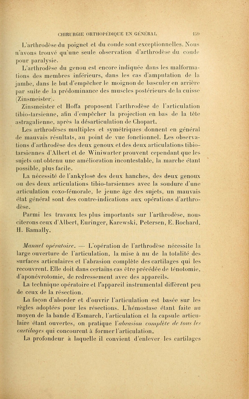 L'arthrodèse du poignet et du coude sont exceptionnelles. Nous n'avons trouvé qu'une seule observation d'arthrodèse du coude pour paralysie. L'artlirodèse du genou est encore indiquée dans les malforma- tions des membres inférieurs, dans les cas d'amputation de la jambe, dans le but d'empêcher le moignon de basculer en arrière par suite de la prédominance des muscles postérieurs de la cuisse (Zinsmeister). Zinsmeister et Hoffa proposent l'arthrodèse de l'articulation tibio-tarsienne, afin d'empêcher la projection en bas de la tête astragalienne, après la désarticulation de Chopart. Les arthrodèses multiples et symétriques donnent en général de mauvais résultats, au point de vue fonctionnel. Les observa- tions d'arthrodèse des deux genoux et des deux articulations tibio- tarsiennes d'x\lbert et de Winiwarter prouvent cependant que les sujets ont obtenu une amélioration incontestable, la marche étant possible, plus facile. La nécessité de l'ankylose des deux hanches, des deux genoux ou des deux articulations tibio-tarsiennes avec la soudure d'une articulation coxo-fémorale, le jeune âge des sujets, un mauvais état général sont des contre-indications aux opérations d'arthro- dèse. Parmi les travaux les plus importants sur l'arthrodèse, nous citerons ceux d'Albert, Euringer, Karewski, Petersen, E. Rochard, H. Ramally. Manuel opératoire. — L'opération de l'arthrodèse nécessite la large ouverture de l'articulation, la mise à nu de la totalité des surfaces articulaires et l'abrasion complète des cartilages qui les recouvrent. Elle doit dans certains cas être précédée de ténotomie, d'aponévrotomie, de redressement avec des appareils. La technique opératoire et l'appareil instrumental dilTèrent peu de ceux de la résection. La façon d'aborder et d'ouvrir l'articulation est basée sur les règles adoptées pour les résections. L'hémostase étant faite au moyen de la bande d'Esmarch, l'articulation et la capsule articu- laire étant ouvertes, on pratique Vabrasion complète de tous les- cartilages qui concourent à former l'articulation. La profondeur à laquelle il convient d'enlever les cartilages