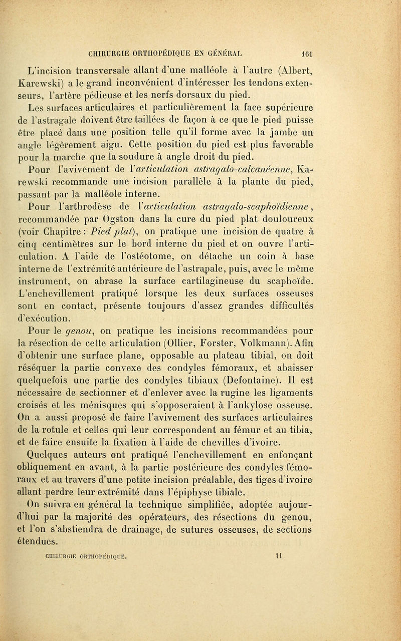 L'incision transversale allant d'une malléole à l'autre (Albert, Karewski) a le grand inconvénient d'intéresser les tendons exten- seurs, l'artère pédieuse et les nerfs dorsaux du pied. Les surfaces articulaires et particulièrement la face supérieure de l'astragale doivent être taillées de façon à ce que le pied puisse être placé dans une position telle qu'il forme avec la jambe un angle légèrement aigu. Cette position du pied est plus favorable pour la marche que la soudure à angle droit du pied. Pour l'avivement de Y articulation astragalo-calcanéenne, Ka- rewski recommande une incision parallèle à la plante du pied, passant par la malléole interne. Pour Tarthrodèse de Varticulation astragalo-scaphoïdienne, recommandée par Ogston dans la cure du pied plat douloureux (voir Chapitre: Pied 2ilat)^ on pratique une incision de quatre à cinq centimètres sur le bord interne du pied et on ouvre l'arti- culation. A l'aide de l'ostéotome, on détache un coin à base interne de t'extrémité antérieure del'astrapale, puis, avec le même instrument, on abrase la surface cartilagineuse du scaphoïde. L'enchevillement pratiqué lorsque les deux surfaces osseuses sont en contact, présente toujours d'assez grandes difficultés d'exécution. Pour le genou^ on pratique les incisions recommandées pour la résection de cette articulation (Ollier, Forster, Yolkmann). Afin d'obtenir une surface plane, opposable au plateau tibial, on doit réséquer la partie convexe des condyles fémoraux, et abaisser quelquefois une partie des condyles tibiaux (Defontaine). Il est nécessaire de sectionner et d'enlever avec la rugine les ligaments croisés et les ménisques qui s'opposeraient à l'ankylose osseuse. On a aussi proposé de faire l'avivement des surfaces articulaires de la rotule et celles qui leur correspondent au fémur et au tibia, et de faire ensuite la fixation à l'aide de chevilles d'ivoire. Quelques auteurs ont pratiqué l'enchevillement en enfonçant obliquement en avant, à la partie postérieure des condyles fémo- raux et au travers d'une petite incision préalable, des tiges d'ivoire allant perdre leur extrémité dans l'épiphyse tibiale. On suivra en général la technique simplifiée, adoptée aujour- d'hui par la majorité des opérateurs, des résections du genou, et l'on s'abstiendra de drainage, de sutures osseuses, de sections étendues. CHir.URGlE ORTIIOrÉDinUE. 11