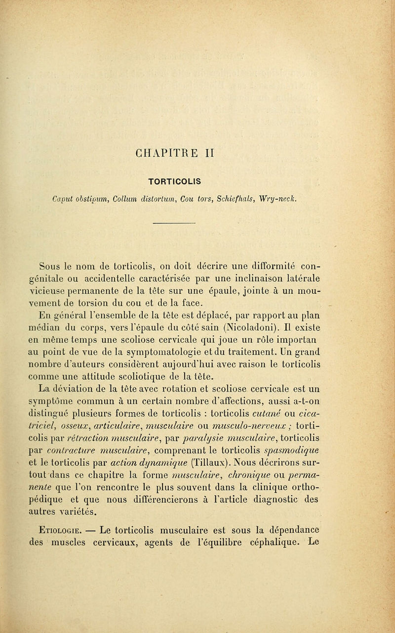 CHAPITRE II TORTICOLIS Caput obstipiim, Collum distorlum, Cou tors, Schiefhals, Wry-nexk. Sous le nom de torticolis, on doit décrire une difformité con- génitale ou accidentelle caractérisée par une inclinaison latérale vicieuse permanente de la tête sur une épaule, jointe à un mou- vement de torsion du cou et de la face. En général l'ensemble de la tête est déplacé, par rapport au plan médian du corps, vers l'épaule du côté sain (Nicoladoni). Il existe en même temps une scoliose cervicale qui joue un rôle importan au point de vue de la symptomatologie et du traitement. Un grand nombre d'auteurs considèrent aujourd'hui avec raison le torticolis comme une attitude scoliotique de la tête. La déviation de la tête avec rotation et scoliose cervicale est un symptôme commun à un certain nombre d'affections, aussi a-t-on distingué plusieurs formes de torticolis : torticolis cutané ou cica- triciel, osseux, articulaire, musculaire ou musculo-nerveux ; torti- colis par rétraction musculaire, par paralysie musculaire, torticolis par contracture musculaire, comprenant le torticolis spasmodique et le torticolis par action dynamique (Tillaux). Nous décrirons sur- tout dans ce chapitre la forme musculaire, chronique ou perma- nente que l'on rencontre le plus souvent dans la clinique ortho- pédique et que nous différencierons à l'article diagnostic des autres variétés. Etiologie. — Le torticolis musculaire est sous la dépendance des muscles cervicaux, agents de l'équilibre céphalique. Le
