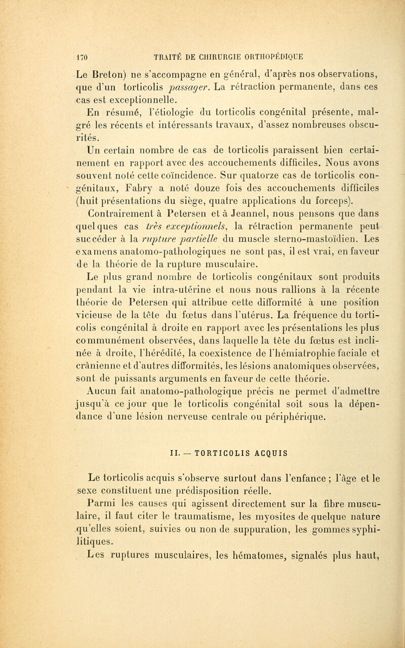 -Le Breton) ne s'accompagne en général, d'après nos observations, que d'un torticolis passage^'. La rétraction permanente, dans ces cas est exceptionnelle. En résumé, l'étiologie du torticolis congénital présente, mal- gré les récents et intéressants travaux, d'assez nombreuses obscu- rités. Un certain nombre de cas de torticolis paraissent bien certai- nement en rapport avec des accouchements difficiles. Nous avons souvent noté cette coïncidence. Sur quatorze cas de torticolis con- génitaux, Fabry a noté douze fois des accouchements difficiles (huit présentations du siège, quatre applications du forceps). Contrairement à Petersen et à Jeannel, nous pensons que dans quelques cas très excejjtionnels^ la rétraction permanente peut- suc céder à \du rwpture partielle du muscle sterno-mastoïdien. Les examens anatomo-pathologiques ne sont pas, il est vrai, en faveur de la théorie de la rupture musculaire. Le plus grand nombre de torticolis congénitaux sont produits pendant la vie intra-utérine et nous nous rallions à la récente théorie de Petersen qui attribue cette difformité à une position vicieuse de la tête du fœtus dans l'utérus. La fréquence du torti- colis congénital à droite en rapport avec les présentalions les plus communément observées, dans laquelle la tète du fœtus est incli- née à droite, l'hérédité, la coexistence de l'hémiatrophie faciale et crânienne et d'autres difformités, les lésions anatomiques observées, sont de puissants arguments en faveur de cette théorie. Aucun fait anatomo-pathologique précis ne permet d'admettre jusqu'à ce jour que le torticolis congénital soit sous la dépen- dance d'une lésion nerveuse centrale ou périphérique. II. — TORTICOLIS ACQUIS Le torticolis acquis s'observe surtout dans l'enfance ; l'âge et le sexe constituent une prédisposition réelle. Parmi les causes qui agissent directement sur la fibre muscu- laire, il faut citer le traumatisme, les myosites de quelque nature qu'elles soient, suivies ou non de suppuration, les gommes syphi- litiques. Les ruptures musculaires, les hématomes, signalés plus haut,