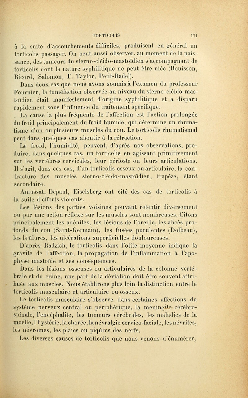 à la suite d'accouchements difficiles, produisent en général un torticolis passager. On peut aussi observer, au moment de la nais- sance, des tumeurs du sterno-cléido-mastoïdien s'accompagnant de torticolis dont la nature syphilitique ne peut être niée (Bouisson, Ricord, Salomon, F. Taylor, Petit-Radel). Dans deux cas que nous avons soumis à l'examen du professeur Fournier, la tuméfaction observée au niveau du sterno-cléido-mas- toïdien était manifestement d'origine syphilitique et a disparu rapidement sous l'influence du traitement spécifique. La cause la plus fréquente de l'affection est l'action prolongée du froid principalement du froid humide, qui détermine un rhuma- tisme d'un ou plusieurs muscles du cou. Le torticolis rhumatismal peut dans quelques cas aboutir à la rétraction. Le froid, l'humidité, peuvent, d'après nos observations, pro- duire, dans quelques cas, un torticolis en agissant primitivement sur les vertèbres cervicales, leur périoste ou leurs articulations. Il s'agit, dans ces cas, d'un torticolis osseux ou articulaire, la con- tracture des muscles sterno-cléido-mastoïdien, trapèze, étant secondaire. Amussat, Depaul, Eiselsberg ont cité des cas de torticolis à la suite d'efforts violents. Les lésions des parties voisines pouvant retentir diversement ou par une action réflexe sur les muscles sont nombreuses. Citons principalement les adénites, les lésions de l'oreille, les abcès pro- fonds du cou (Saint-Germain), les fusées purulentes (Dolbeau), les brûlures, les ulcérations superficielles douloureuses. D'après Radzich, le torticolis dans l'otite moyenne indique la gravité de l'affection, la propagation de l'inflammation à l'apo- physe mastoïde et ses conséquences. Dans les lésions osseuses ou articulaires de la colonne verté- brale et du crâne, une part delà déviation doit être souvent attri- buée aux muscles. Nous établirons plus loin la distinction entre le torticolis musculaire et articulaire ou osseux. Le torticolis musculaire s'observe dans certaines affections du système nerveux central ou périphérique, la méningite cérébro- spinale, l'encéphalite, les tumeurs cérébrales, les maladies de la moelle, Thystérie, la chorée, la névralgie cervico-faciale, les névrites, les névromes, les plaies ou piqûres des nerfs. Les diverses causes de torticolis que nous venons d'énumérer,