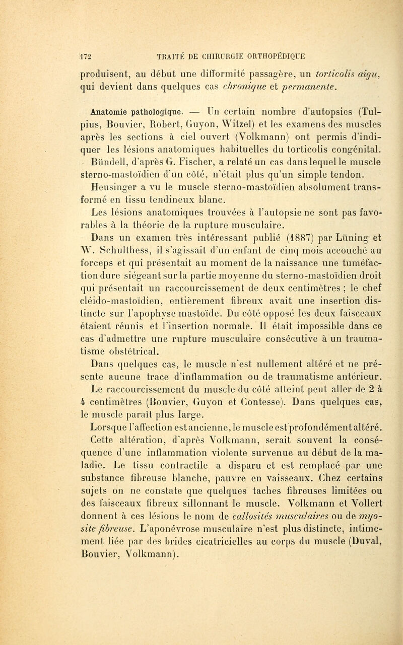 produisent, au début une difformité passagère, un torticolis aigu, qui devient dans quelques cas chronique et permanente. Anatomie pathologique. — Un certain nombre d'autopsies (Tul- pius, Bouvier, Robert, Guyon, Witzel) et les examens des muscles après les sections à ciel ouvert (Volkmann) ont permis d'indi- quer les lésions anatomiques habituelles du torticolis congénital. Bûndell, d'après G. Fischer, a relaté un cas dans lequel le muscle sterno-mastoïdien d'un côté, n'était plus qu'un simple tendon. Heusinger a vu le muscle sterno-mastoïdien absolument trans- formé en tissu tendineux blanc. Les lésions anatomiques trouvées à l'autopsie ne sont pas favo- rables à la théorie de la rupture musculaire. Dans un examen très intéressant publié (1887) par Lilning et W. Schulthess, il s'agissait d'un enfant de cinq mois accouché au forceps et qui présentait au moment de la naissance une tuméfac- tion dure siégeant sur la partie moyenne du sterno-mastoïdien droit qui présentait un raccourcissement de deux centimètres ; le chef cléido-mastoïdien, entièrement fibreux avait une insertion dis- tincte sur l'apophyse mastoïde. Du côté opposé les deux faisceaux étaient réunis et l'insertion normale. Il était impossible dans ce cas d'admettre une rupture musculaire consécutive à un trauma- tisme obstétrical. Dans quelques cas, le muscle n'est nullement altéré et ne pré- sente aucune trace d'inflammation ou de traumatisme antérieur. Le raccourcissement du muscle du côté atteint peut aller de 2 à 4 centimètres (Bouvier, Guyon et Contesse). Dans quelques cas, le muscle paraît plus large. Lorsque l'affection est ancienne, le muscle est profondément altéré. Cette altération, d'après Yolkmann, serait souvent la consé- quence d'une inflammation violente survenue au début de la ma- ladie. Le tissu contractile a disparu et est remplacé par une substance fibreuse blanche, pauvre en vaisseaux. Chez certains sujets on ne constate que quelques taches fibreuses limitées ou des faisceaux fibreux sillonnant le muscle. Yolkmann et YoUert donnent à ces lésions le nom de callosités musculaires ou de mijo- site fibreuse. L'aponévrose musculaire n'est plus distincte, intime- ment liée par des brides cicatricielles au corps du muscle (Duval, Bouvier, Yolkmann).