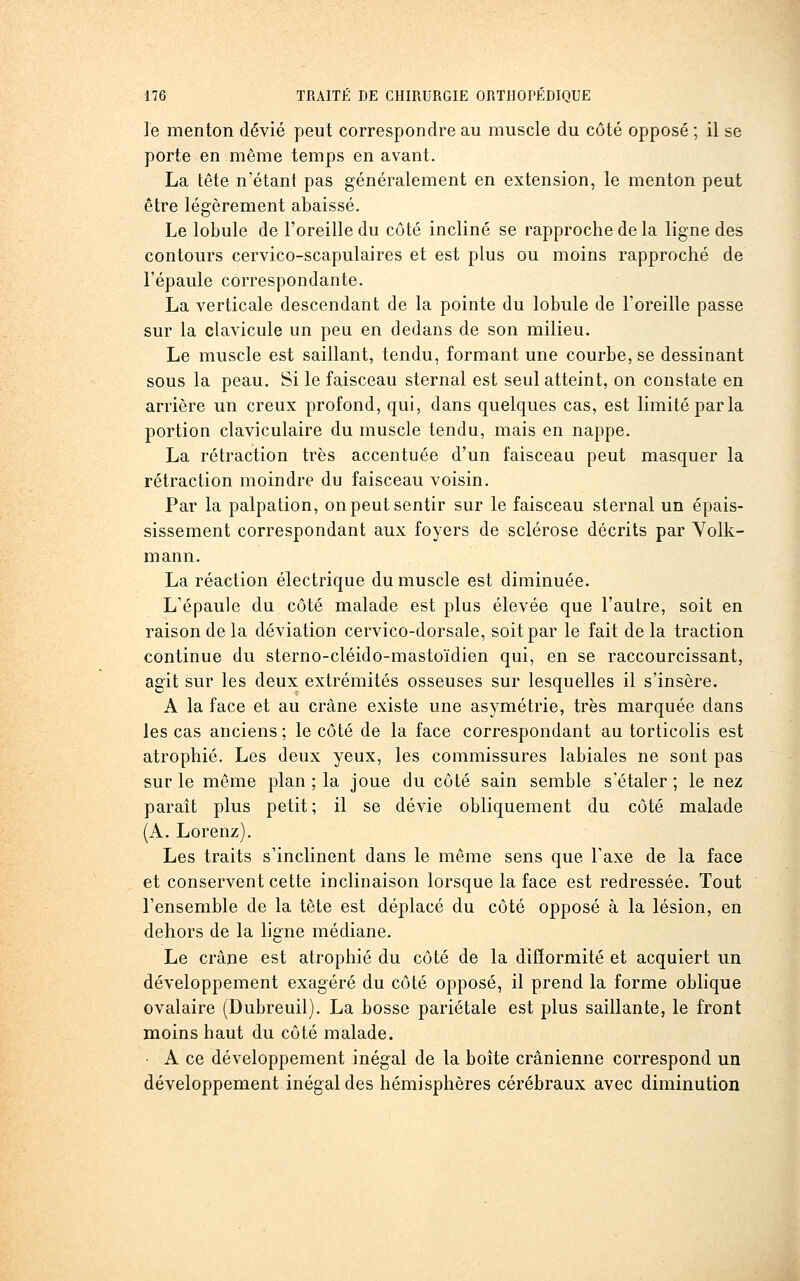 le menton dévié peut correspondre au muscle du côté opposé ; il se porte en même temps en avant. La tête n'étant pas généralement en extension, le menton peut être légèrement abaissé. Le lobule de l'oreille du côté incliné se rapproche de la ligne des contours cervico-scapulaires et est plus ou moins rapproché de l'épaule correspondante. La verticale descendant de la pointe du lobule de l'oreille passe sur la clavicule un peu en dedans de son milieu. Le muscle est saillant, tendu, formant une courbe, se dessinant sous la peau. Si le faisceau sternal est seul atteint, on constate en arrière un creux profond, qui, dans quelques cas, est limité par la portion claviculaire du muscle tendu, mais en nappe. La rétraction très accentuée d'un faisceau peut masquer la rétraction moindre du faisceau voisin. Par la palpation, on peut sentir sur le faisceau sternal un épais- sissement correspondant aux foyers de sclérose décrits par Yolk- mann. La réaction électrique du muscle est diminuée. L'épaule du côté malade est plus élevée que l'autre, soit en raison de la déviation cervico-dorsale, soit par le fait de la traction continue du sterno-cléido-mastoïdien qui, en se raccourcissant, agit sur les deux extrémités osseuses sur lesquelles il s'insère. A la face et au crâne existe une asymétrie, très marquée dans les cas anciens ; le côté de la face correspondant an torticolis est atrophié. Les deux yeux, les commissures labiales ne sont pas sur le même plan ; la joue du côté sain semble s'étaler ; le nez parait plus petit ; il se dévie obliquement du côté malade (A. Lorenz). Les traits s'inclinent dans le même sens que l'axe de la face et conservent cette inclinaison lorsque la face est redressée. Tout l'ensemble de la tête est déplacé du côté opposé à la lésion, en dehors de la ligne médiane. Le crâne est atrophié du côté de la difformité et acquiert un développement exagéré du côté opposé, il prend la forme oblique ovalaire (Dubreuil). La bosse pariétale est plus saillante, le front moins haut du côté malade. • A ce développement inégal de la boîte crânienne correspond un développement inégal des hémisphères cérébraux avec diminution