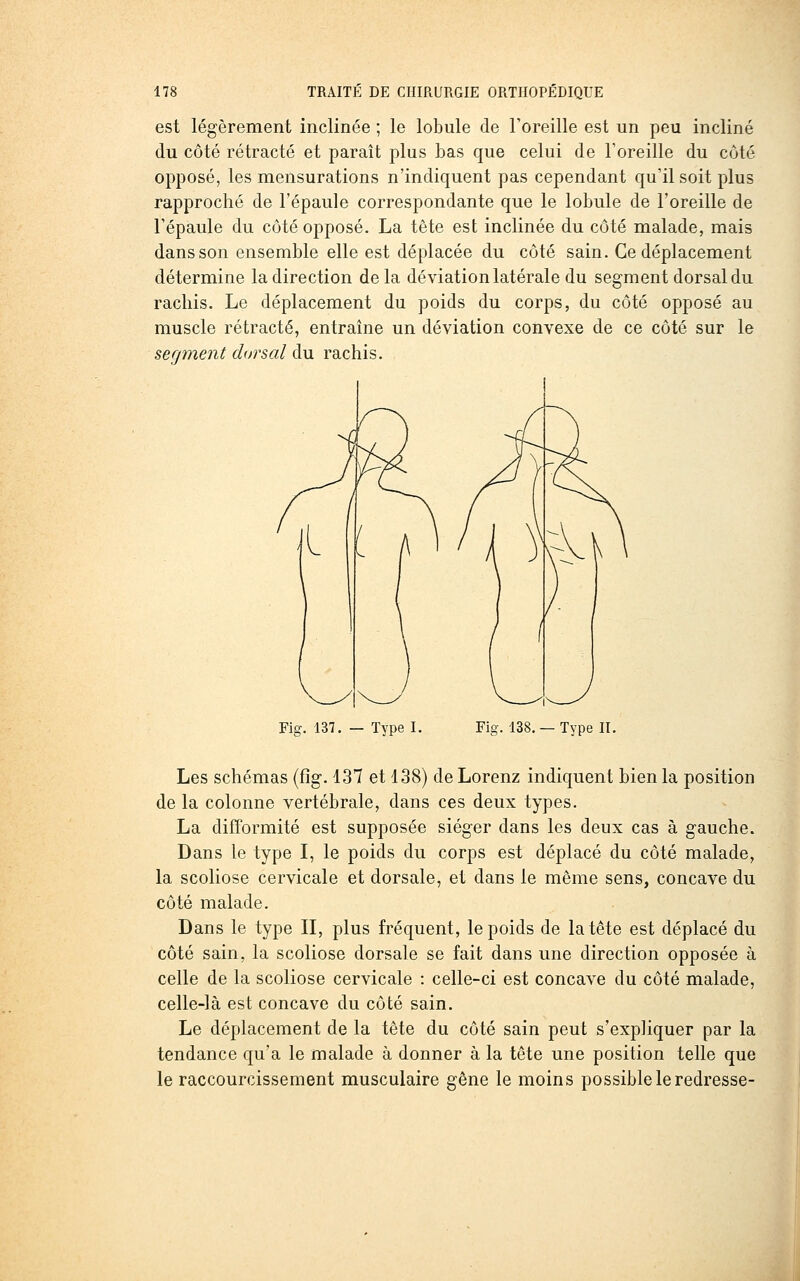est légèrement inclinée ; le lobule de l'oreille est un peu incliné du côté rétracté et paraît plus bas que celui de l'oreille du côté opposé, les mensurations n'indiquent pas cependant qu'il soit plus rapproché de l'épaule correspondante que le lobule de l'oreille de l'épaule du côté opposé. La tête est inclinée du côté malade, mais dans son ensemble elle est déplacée du côté sain. Ce déplacement détermine la direction delà déviation latérale du segment dorsal du rachis. Le déplacement du poids du corps, du côté opposé au muscle rétracté, entraine un déviation convexe de ce côté sur le segment doj'sal du rdichis. Fig. 137. — Type I. Fig. 138.— Type II. Les schémas (fîg. 137 et 138) de Lorenz indiquent bien la position de la colonne vertébrale, dans ces deux types. La difformité est supposée siéger dans les deux cas à gauche. Dans le type I, le poids du corps est déplacé du côté malade, la scoliose cervicale et dorsale, et dans le même sens, concave du côté malade. Dans le type II, plus fréquent, le poids de la tête est déplacé du côté sain, la scoliose dorsale se fait dans une direction opposée à celle de la scoliose cervicale : celle-ci est concave du côté malade, celle-là est concave du côté sain. Le déplacement de la tête du côté sain peut s'expliquer par la tendance qu'a le malade à donner à la tête une position telle que le raccourcissement musculaire gêne le moins possible le redresse-