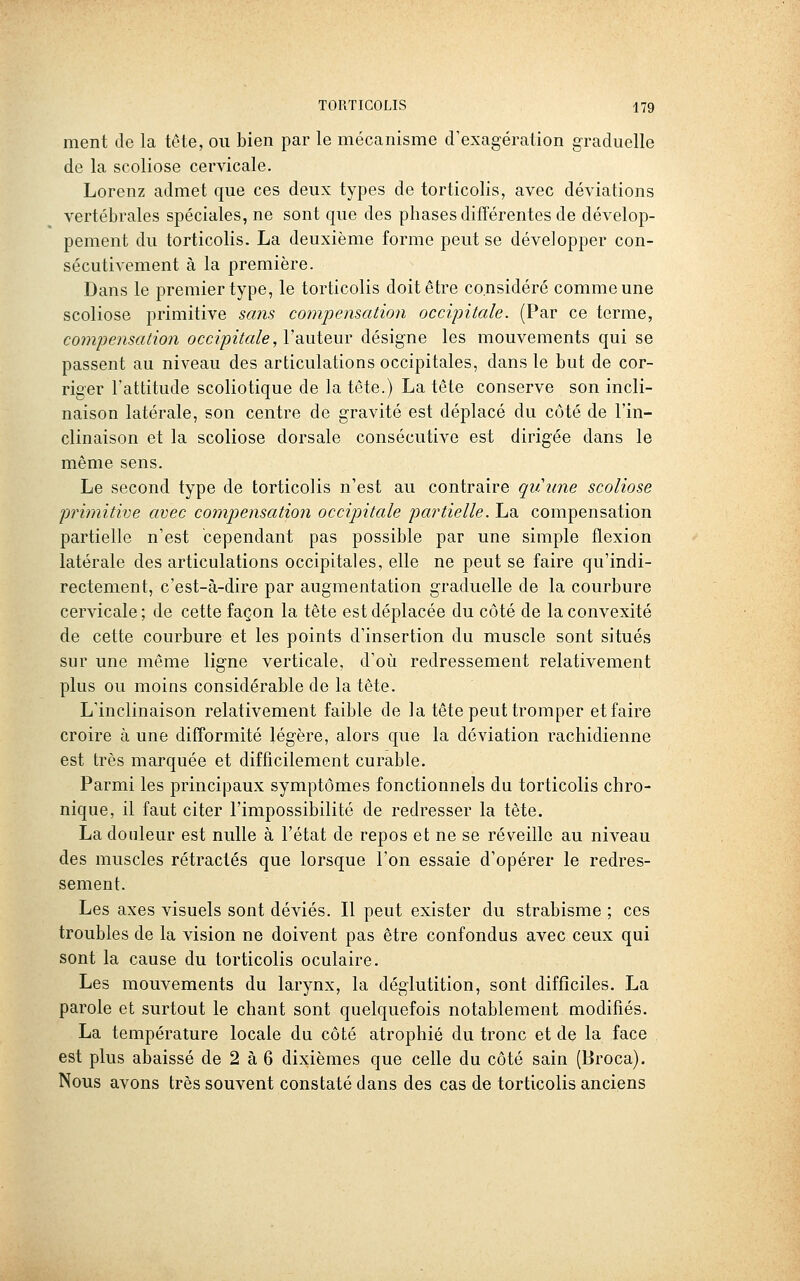 ment de la tête, ou bien par le mécanisme d'exagération graduelle de la scoliose cervicale. Lorenz admet que ces deux types de torticolis, avec déviations vertébrales spéciales, ne sont que des phases différentes de dévelop- pement du torticolis. La deuxième forme peut se développer con- sécutivement à la première. Dans le premier type, le torticolis doit être considéré comme une scoliose primitive sans compensation occipitale. (Par ce terme, compensation occipitale, Vauteur désigne les mouvements qui se passent au niveau des articulations occipitales, dans le but de cor- riger l'attitude scoliotique de la tête.) La tête conserve son incli- naison latérale, son centre de gravité est déplacé du côté de l'in- clinaison et la scoliose dorsale consécutive est dirigée dans le même sens. Le second type de torticolis n'est au contraire quune scoliose primitive avec compensation occipitale partielle. La compensation partielle n'est cependant pas possible par une simple flexion latérale des articulations occipitales, elle ne peut se faire qu'indi- rectement, c'est-à-dire par augmentation graduelle de la courbure cervicale ; de cette façon la tête est déplacée du côté de la convexité de cette courbure et les points d'insertion du muscle sont situés sur une même ligne verticale, d'où redressement relativement plus ou moins considérable de la tête. L'inclinaison relativement faible de la tête peut tromper et faire croire à une difformité légère, alors que la déviation rachidienne est très marquée et difficilement curable. Parmi les principaux symptômes fonctionnels du torticolis chro- nique, il faut citer l'impossibilité de redresser la tête. La douleur est nulle à l'état de repos et ne se réveille au niveau des muscles rétractés que lorsque l'on essaie d'opérer le redres- sement. Les axes visuels sont déviés. Il peut exister du strabisme ; ces troubles de la vision ne doivent pas être confondus avec ceux qui sont la cause du torticolis oculaire. Les mouvements du larynx, la déglutition, sont difficiles. La parole et surtout le chant sont quelquefois notablement modifiés. La température locale du côté atrophié du tronc et de la face est plus abaissé de 2 à 6 dixièmes que celle du côté sain (Broca). Nous avons très souvent constaté dans des cas de torticolis anciens