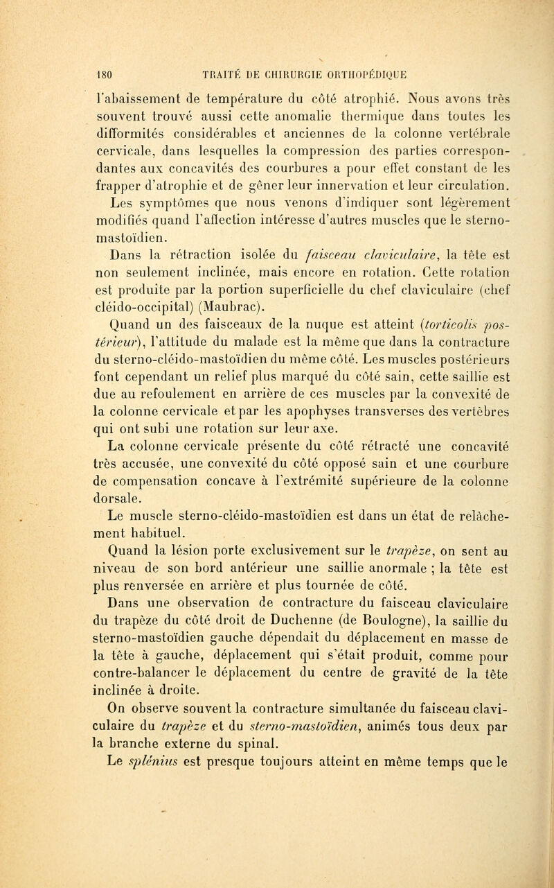 l'abaissement de température du côté atrophié. Nous avons très souvent trouvé aussi cette anomalie thermique dans toutes les difformités considérables et anciennes de la colonne vertébrale cervicale, dans lesquelles la compression des parties correspon- dantes aux concavités des courbures a pour effet constant de les frapper d'atrophie et de gêner leur innervation et leur circulation. Les symptômes que nous venons d'indiquer sont légèrement modifiés quand Fafïection intéresse d'autres muscles que le sterno- mastoïdien. Dans la rétraction isolée du faisceau clavicidaire, la tête est non seulement inclinée, mais encore en rotation. Cette rotation est produite par la portion superficielle du chef claviculaire (chef cléido-occipital) (Maubrac). Quand un des faisceaux de la nuque est atteint {torticolis pos- térieur)^ l'attitude du malade est la même que dans la contracture du sterno-cléido-mastoïdien du même côté. Les muscles postérieurs font cependant un relief plus marqué du câté sain, cette sailhe est due au refoulement en arrière de ces muscles par la convexité de la colonne cervicale et par les apophyses transverses des vertèbres qui ont subi une rotation sur leur axe. La colonne cervicale présente du côté rétracté une concavité très accusée, une convexité du côté opposé sain et une courbure de compensation concave à l'extrémité supérieure de la colonne dorsale. Le muscle sterno-cléido-mastoïdien est dans un état de relâche- ment habituel. Quand la lésion porte exclusivement sur le trapèze, on sent au niveau de son bord antérieur une saillie anormale ; la tête est plus renversée en arrière et plus tournée de côté. Dans une observation de contracture du faisceau claviculaire du trapèze du côté droit de Duchenne (de Boulogne), la saillie du sterno-mastoïdien gauche dépendait du déplacement en masse de la tête à gauche, déplacement qui s'était produit, comme pour contre-balancer le déplacement du centre de gravité de la tête inclinée à droite. On observe souvent la contracture simultanée du faisceau clavi- culaire du trapjèze et du sterno-mastoïdien^ animés tous deux par la branche externe du spinal. Le spUnius est presque toujours atteint en même temps que le