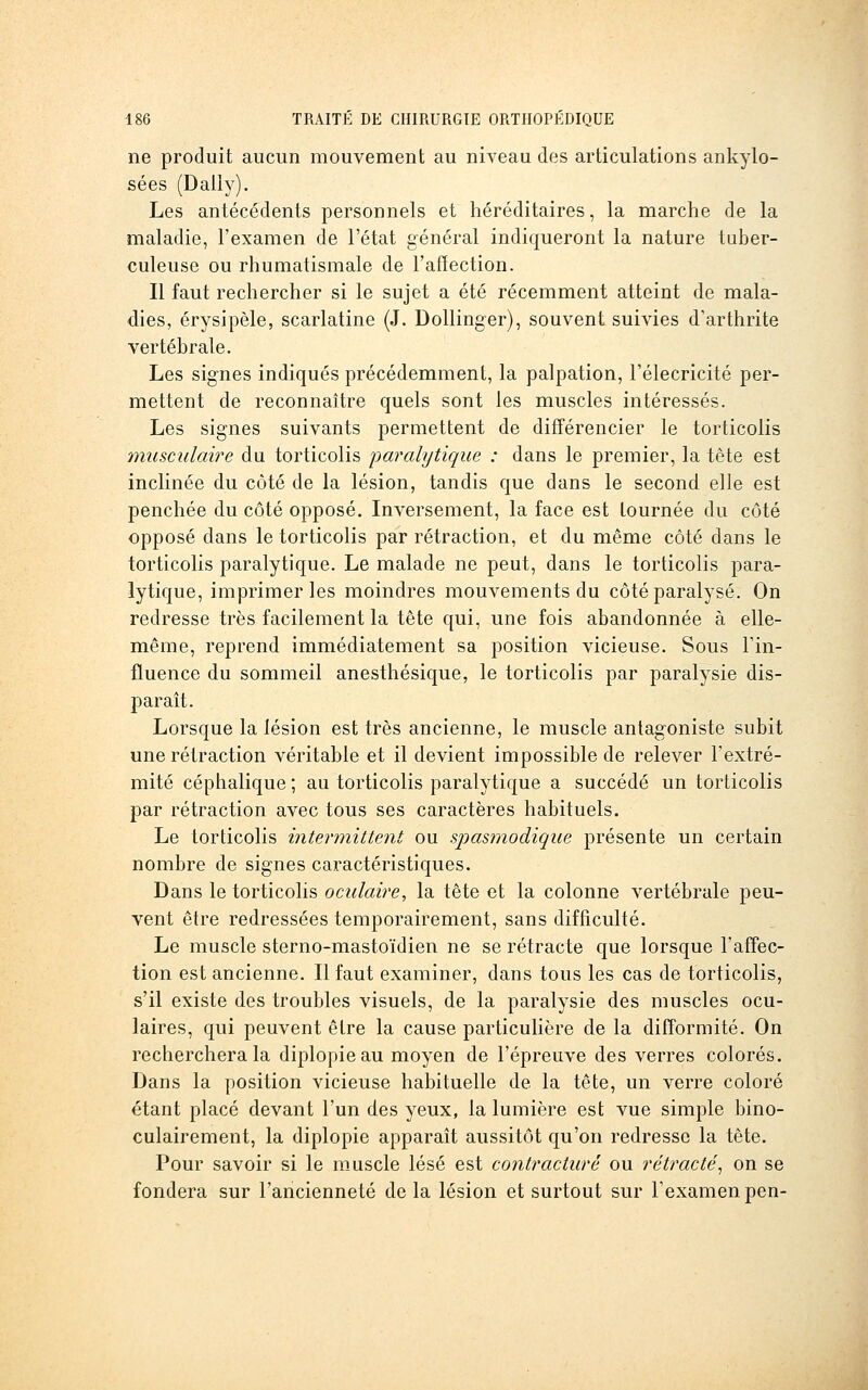 ne produit aucun mouvement au niveau des articulations ankylo- sées (Daily). Les antécédents personnels et héréditaires, la marche de la maladie, l'examen de l'état général indiqueront la nature tuber- culeuse ou rhumatismale de l'affection. Il faut rechercher si le sujet a été récemment atteint de mala- dies, érysipèle, scarlatine (J. DoUinger), souvent suivies d'arthrite vertébrale. Les signes indiqués précédemment, la palpation, l'élecricité per- mettent de reconnaître quels sont les muscles intéressés. Les signes suivants permettent de différencier le torticolis musculaire du torticolis paralytique : dans le premier, la tête est inclinée du côté de la lésion, tandis que dans le second elle est penchée du côté opposé. Inversement, la face est tournée du côté opposé dans le torticolis par rétraction, et du même côté dans le torticolis paralytique. Le malade ne peut, dans le torticolis para- lytique, imprimeries moindres mouvements du côté paralysé. On redresse très facilement la tête qui, une fois abandonnée à elle- même, reprend immédiatement sa position vicieuse. Sous Tin- fluence du sommeil anesthésique, le torticolis par paralysie dis- parait. Lorsque la lésion est très ancienne, le muscle antagoniste subit une rétraction véritable et il devient impossible de relever l'extré- mité céphalique ; au torticolis paralytique a succédé un torticolis par rétraction avec tous ses caractères habituels. Le torticolis intermittent ou spasmodique présente un certain nombre de signes caractéristiques. Dans le torticolis oculaire, la tête et la colonne vertébrale peu- vent être redressées temporairement, sans difficulté. Le muscle sterno-mastoïdien ne se rétracte que lorsque l'affec- tion est ancienne. Il faut examiner, dans tous les cas de torticolis, s'il existe des troubles visuels, de la paralysie des muscles ocu- laires, qui peuvent être la cause particulière de la difformité. On recherchera la diplopie au moyen de l'épreuve des verres colorés. Dans la position vicieuse habituelle de la tête, un verre coloré étant placé devant l'un des yeux, la lumière est vue simple bino- culairement, la diplopie apparaît aussitôt qu'on redresse la tête. Pour savoir si le muscle lésé est contracture ou rétracté^ on se fondera sur l'ancienneté de la lésion et surtout sur l'examen pen-