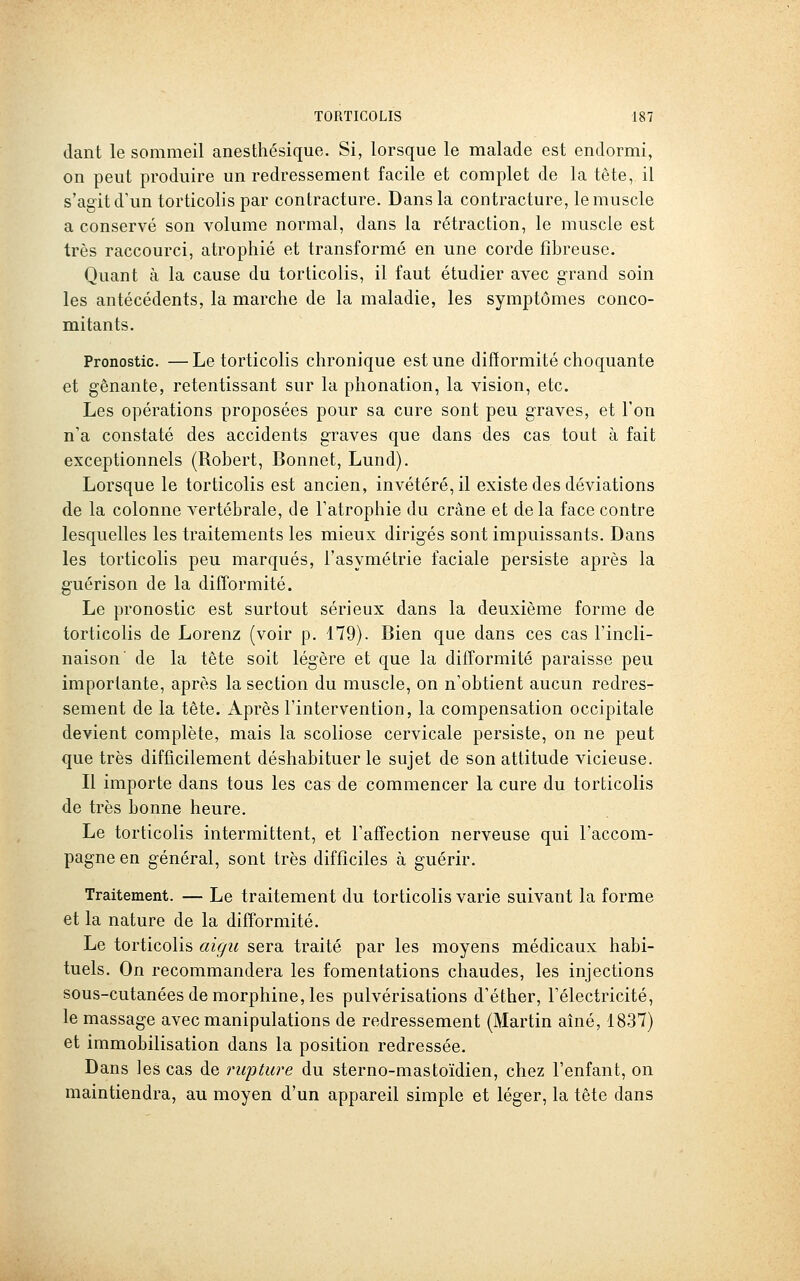 dant le sommeil anesthésique. Si, lorsque le malade est endormi, on peut produire un redressement facile et complet de la tête, il s'agit d'un torticolis par contracture. Dans la contracture, le muscle a conservé son volume normal, dans la rétraction, le muscle est très raccourci, atrophié et transformé en une corde fibreuse. Quant à la cause du torticolis, il faut étudier avec grand soin les antécédents, la marche de la maladie, les symptômes conco- mitants. Pronostic. —Le torticolis chronique est une difformité choquante et gênante, retentissant sur la phonation, la vision, etc. Les opérations proposées pour sa cure sont peu graves, et l'on n'a constaté des accidents graves que dans des cas tout à fait exceptionnels (Robert, Bonnet, Lund), Lorsque le torticolis est ancien, invétéré, il existe des déviations de la colonne vertébrale, de l'atrophie du crâne et de la face contre lesquelles les traitements les mieux dirigés sont impuissants. Dans les torticolis peu marqués, l'asymétrie faciale persiste après la guérison de la difformité. Le pronostic est surtout sérieux dans la deuxième forme de torticolis de Lorenz (voir p. 479). Bien que dans ces cas l'incli- naison' de la tête soit légère et que la difformité paraisse peu importante, après la section du muscle, on n'obtient aucun redres- sement de la tête. Après l'intervention, la compensation occipitale devient complète, mais la scoliose cervicale persiste, on ne peut que très difficilement déshabituer le sujet de son attitude vicieuse. Il importe dans tous les cas de commencer la cure du torticolis de très bonne heure. Le torticolis intermittent, et l'affection nerveuse qui l'accom- pagne en général, sont très difficiles à guérir. Traitement. — Le traitement du torticolis varie suivant la forme et la nature de la difîormité. Le torticolis aigu sera traité par les moyens médicaux habi- tuels. On recommandera les fomentations chaudes, les injections sous-cutanées de morphine, les pulvérisations d'éther, l'électricité, le massage avec manipulations de redressement (Martin aîné, 1837) et immobilisation dans la position redressée. Dans les cas de riqjtwe du sterno-mastoïdien, chez l'enfant, on maintiendra, au moyen d'un appareil simple et léger, la tête dans