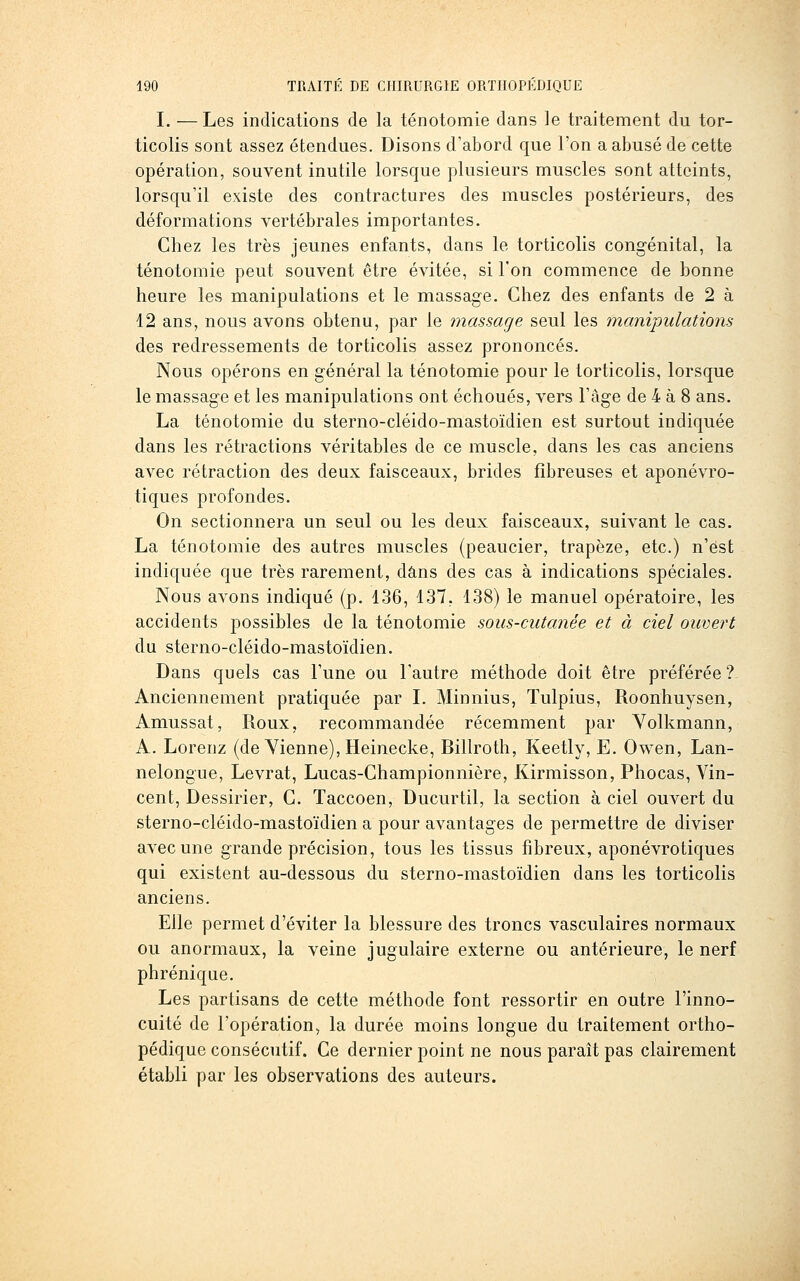 I. —Les indications de la ténotomie dans le traitement du tor- ticolis sont assez étendues. Disons d'abord que l'on a abusé de cette opération, souvent inutile lorsque plusieurs muscles sont atteints, lorsqu'il existe des contractures des muscles postérieurs, des déformations vertébrales importantes. Chez les très jeunes enfants, dans le torticolis congénital, la ténotomie peut souvent être évitée, si l'on commence de bonne heure les manipulations et le massage. Chez des enfants de 2 à 12 ans, nous avons obtenu, par le massage seul les manipulations des redressements de torticolis assez prononcés. Nous opérons en général la ténotomie pour le torticolis, lorsque le massage et les manipulations ont échoués, vers l'âge de 4 à 8 ans. La ténotomie du sterno-cléido-mastoïdien est surtout indiquée dans les rétractions véritables de ce muscle, dans les cas anciens avec rétraction des deux faisceaux, brides fibreuses et aponévro- tiques profondes. On sectionnera un seul ou les deux faisceaux, suivant le cas. La ténotomie des autres muscles (peaucier, trapèze, etc.) n'est indiquée que très rarement, dans des cas à indications spéciales. Nous avons indiqué (p. 136, 137, 138) le manuel opératoire, les accidents possibles de la ténotomie sous-cutanée et à ciel ouvert du sterno-cléido-mastoïdien. Dans quels cas l'une ou l'autre méthode doit être préférée ? Anciennement pratiquée par L Minnius, ïulpius, Roonhuysen, Amussat, Roux, recommandée récemment par Yolkmann, A. Lorenz (de Yienne), Heinecke, Billroth, Keetly, E. Owen, Lan- nelongue, Levrat, Lucas-Championnière, Kirmisson, Phocas, Vin- cent, Dessirier, C. Taccoen, Ducurtil, la section à ciel ouvert du sterno-cléido-mastoïdien a pour avantages de permettre de diviser avec une grande précision, tous les tissus fibreux, aponévrotiques qui existent au-dessous du sterno-mastoïdien dans les torticolis anciens. Elle permet d'éviter la blessure des troncs vasculaires normaux ou anormaux, la veine jugulaire externe ou antérieure, le nerf phrénique. Les partisans de cette méthode font ressortir en outre l'inno- cuité de l'opération, la durée moins longue du traitement ortho- pédique consécutif. Ce dernier point ne nous paraît pas clairement établi par les observations des auteurs.