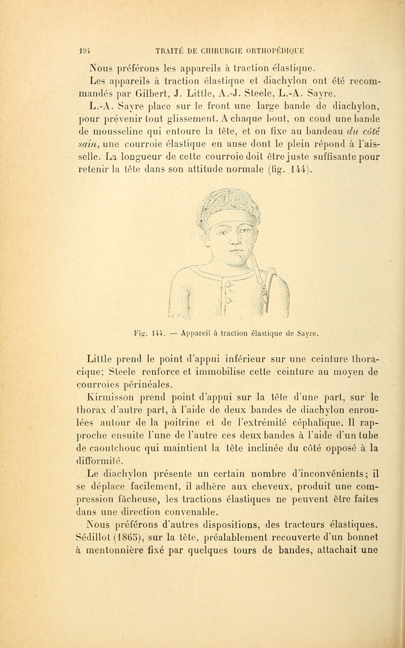 Nous préférons les appareils à traction élastique. Les appareils à traction élastique et diachylon ont été recom- mandés par Gilbert, J. Little, A.-J. Steele, L.-A. Sayre. L.-A. Sayre place sur le front une large bande de diachylon, pour prévenir tout glissement. A chaque bout, on coud une bande de mousseline qui entoure la tète, et on fixe au bandeau du côté min, une courroie élastique en anse dont le plein répond à l'ais- selle. La longueur de cette courroie doit être juste suffisante pour retenir la tête dans son attitude normale (fig. 144). Fig. 144. — Appareil à traction élastique de Sayre. Little prend le point d'appui inférieur sur une ceinture thora- cique; Steele renforce et immobilise cette ceinture au moyen de courroies périnéales. Kirmisson prend point d'appui sur la tête d'une part, sur le thorax d'autre part, à l'aide de deux bandes de diachylon enrou- lées autour de la poitrine et de l'extrémité céphalique. Il rap- proche ensuite l'une de l'autre ces deux bandes à l'aide d'un tube de caoutchouc qui maintient la tète inclinée du côté opposé à la difformité. Le diachylon présente un certain nombre d'inconvénients ; il se déplace facilement, il adhère aux cheveux, produit une com- pression fâcheuse, les tractions élastiques ne peuvent être faites dans une direction convenable. Nous préférons d'autres dispositions, des tracteurs élastiques. Sédillot (186.5), sur la tète, préalablement recouverte d'un bonnet à mentonnière fixé par quelques tours de bandes, attachait uno