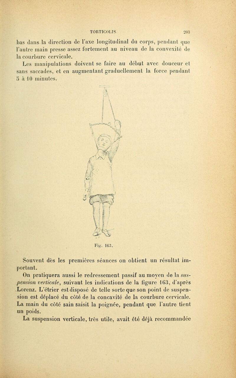 bas dans la direction de l'axe longitudinal du corps, pendant que l'autre main presse assez fortement au niveau de la convexité de la courbure cervicale. Les manipulations doivent se faire au début avec douceur et sans saccades, et en augmentant graduellement la force pendant 5 à 10 minutes. 'i K n \ / 'â Fig. 163. Souvent dès les premières séances on obtient un résultat im- portant. On pratiquera aussi le redressement passif au moyen de la sus- pension verticale^ suivant les indications de la figure 163, d'après -Lorenz. L'étrier est disposé de telle sorte que son point de suspen- sion est déplacé du côté de la concavité de la courbure cervicale. La main du côté sain saisit la poignée, pendant que l'autre tient un poids. La suspension verticale, très utile, avait été déjà recommandée