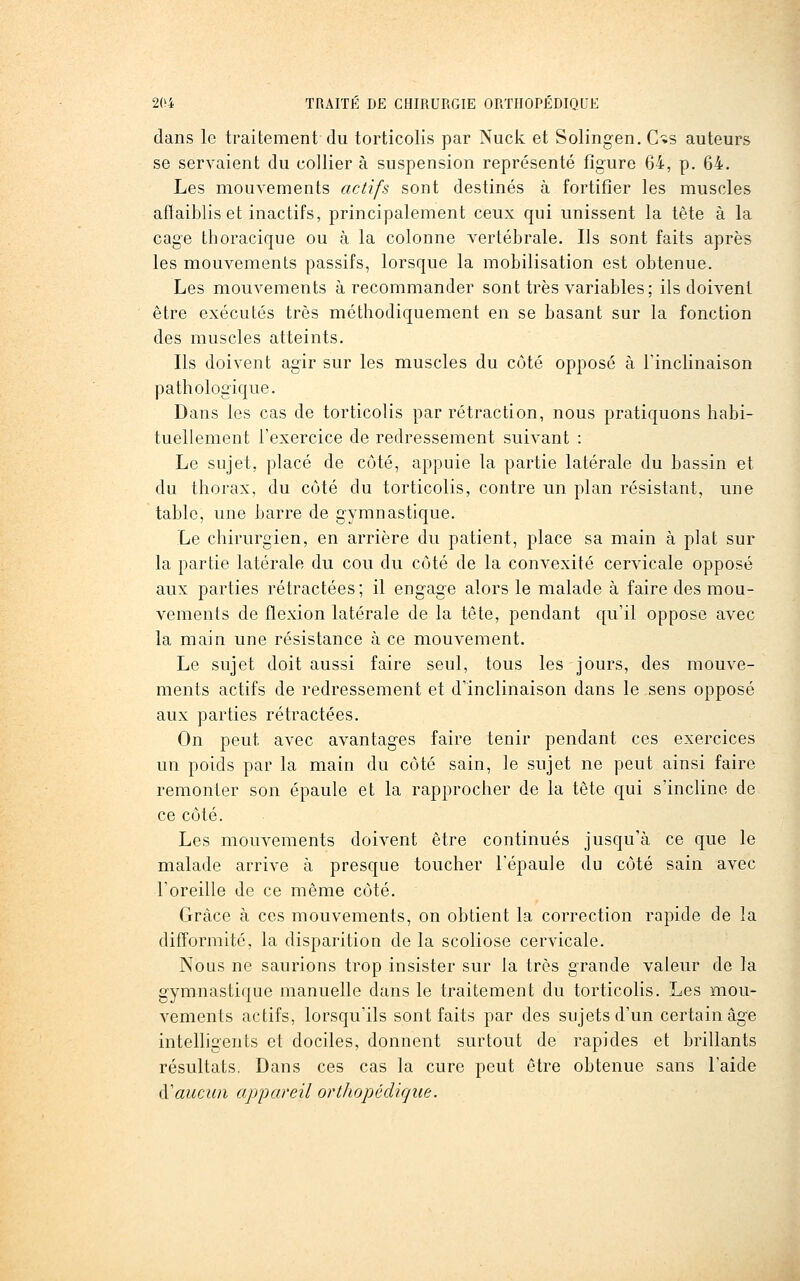 dans le traitement du torticolis par Nuck et Solingen. C-is auteurs se servaient du collier à suspension représenté figure 64, p. 64. Les mouvements actifs sont destinés à fortifier les muscles afîaibliset inactifs, principalement ceux qui unissent la tête à la cage thoracique ou à la colonne vertébrale. Ils sont faits après les mouvements passifs, lorsque la mobilisation est obtenue. Les mouvements à recommander sont très variables; ils doivent être exécutés très métbodiquement en se basant sur la fonction des muscles atteints. Ils doivent agir sur les muscles du côté opposé à l'inclinaison pathologique. Dans les cas de torticolis par rétraction, nous pratiquons habi- tuellement l'exercice de redressement suivant : Le sujet, placé de côté, appuie la partie latérale du bassin et du thorax, du côté du torticolis, contre un plan résistant, une table, une barre de gymnastique. Le chirurgien, en arrière du patient, place sa main à plat sur la partie latérale du cou du côté de la convexité cervicale opposé aux parties rétractées; il engage alors le malade à faire des mou- vements de flexion latérale de la tête, pendant qu'il oppose avec la main une résistance à ce mouvement. Le sujet doit aussi faire seul, tous les jours, des mouve- ments actifs de redressement et d'inclinaison dans le sens opposé aux parties rétractées. On peut avec avantages faire tenir pendant ces exercices un poids par la main du côté sain, le sujet ne peut ainsi faire remonter son épaule et la rapprocher de la tête qui s'incline de ce côté. Les mouvements doivent être continués jusqu'à ce que le malade arrive à presque toucher l'épaule du côté sain avec l'oreille de ce même côté. Grâce à ces mouvements, on obtient la correction rapide de la difformité, la disparition de la scoliose cervicale. Nous ne saurions trop insister sur la très grande valeur de la gymnastique manuelle dans le traitement du torticolis. Les mou- vements actifs, lorsqu'ils sont faits par des sujets d'un certain âge intelligents et dociles, donnent surtout de rapides et brillants résultats, Dans ces cas la cure peut être obtenue sans l'aide (Yauciin appareil orthopédigiie.