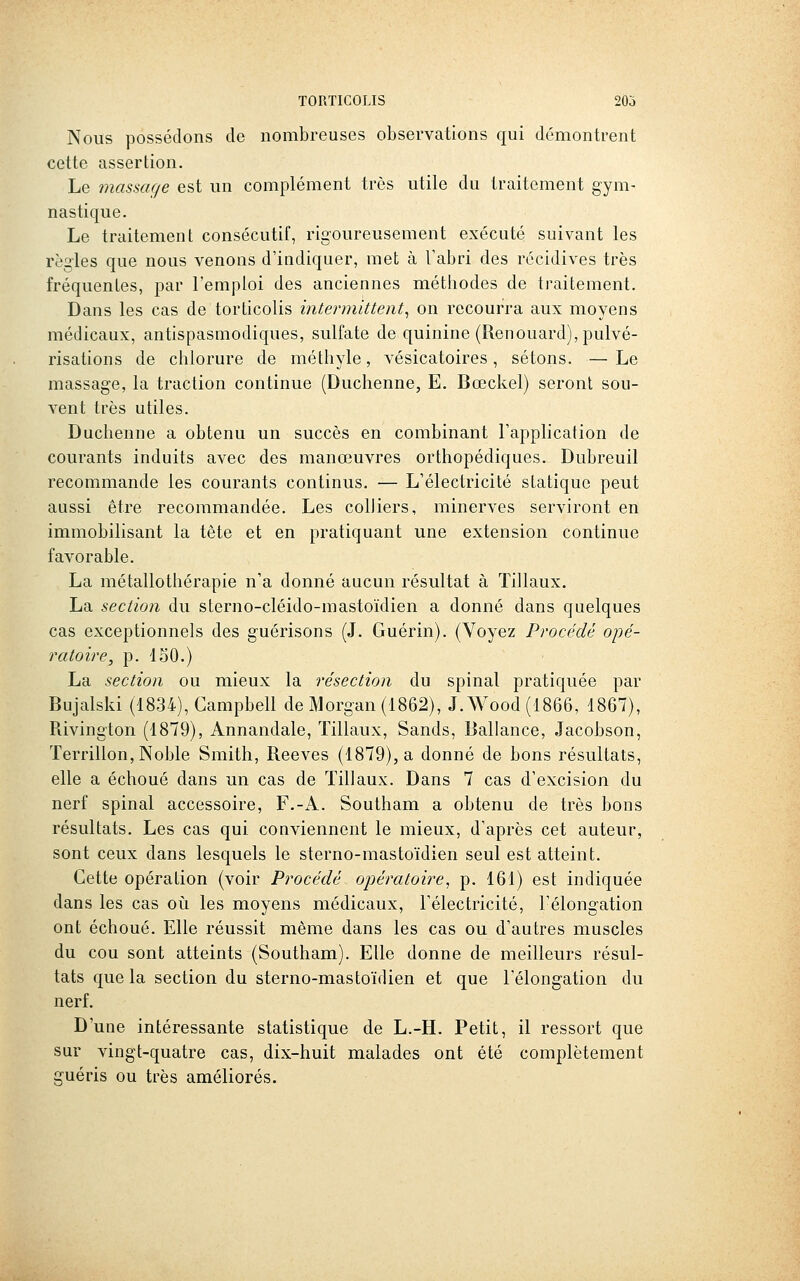 Nous possédons de nombreuses observations qui démontrent cette assertion. Le massage est un complément très utile du traitement gym- nastique. Le traitement consécutif, rigoureusement exécuté suivant les règles que nous venons d'indiquer, met à Tabri des récidives très fréquentes, par l'emploi des anciennes méthodes de traitement. Dans les cas de torticolis intermittent^ on recourra aux moyens médicaux, antispasmodiques, sulfate de quinine (Renouard), pulvé- risations de chlorure de méthyle, vésicatoires, sétons. — Le massage, la traction continue (Duchenne, E. Bœckel) seront son- vent très utiles. Duchenne a obtenu un succès en combinant l'application de courants induits avec des manœuvres orthopédiques. Dubreuil recommande les courants continus. — L'électricité statique peut aussi être recommandée. Les colliers, minerves serviront en immobilisant la tète et en pratiquant une extension continue favorable. La métallothérapie n'a donné aucun résultat à Tillaux. La section du sterno-cléido-mastoïdien a donné dans quelques cas exceptionnels des guérisons (J. Guérin). (Voyez Procédé opé- ratoire, p. 150.) La section ou mieux la résection du spinal pratiquée par Bujalski (1834), Campbell de Morgan (1862), J. Wood (1866, 1867), Piivington (1879), Annandale, Tillaux, Sands, Ballance, Jacobson, Terrillon, Noble Smith, Reeves (1879), a donné de bons résultats, elle a échoué dans un cas de Tillaux. Dans 7 cas d'excision du nerf spinal accessoire, F.-A. Southam a obtenu de très bons résultats. Les cas qui conviennent le mieux, d'après cet auteur, sont ceux dans lesquels le sterno-mastoïdien seul est atteint. Cette opération (voir Procédé opératoire, p. 161) est indiquée dans les cas oii les moyens médicaux, l'électricité, l'élongation ont échoué. Elle réussit même dans les cas ou d'autres muscles du cou sont atteints (Southam). Elle donne de meilleurs résul- tats que la section du sterno-mastoïdien et que l'élongation du nerf. D'une intéressante statistique de L.-H. Petit, il ressort que sur vingt-quatre cas, dix-huit malades ont été complètement guéris ou très améliorés.