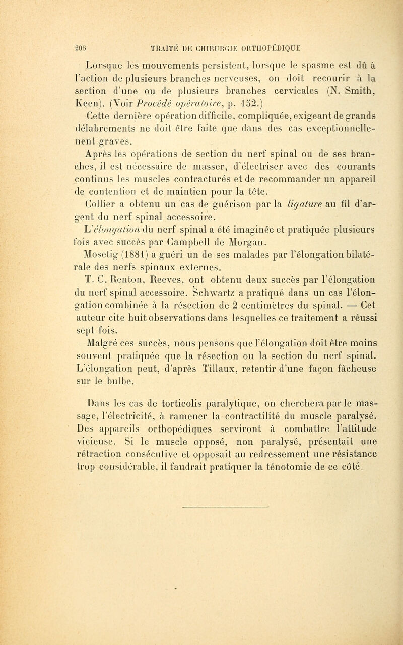 Lorsque les mouvements persistent, lorsque le spasme est dû à l'action de plusieurs branches nerveuses, on doit recourir à la section d'une ou de plusieurs branches cervicales (N. Smith, Keen). (Voir Procédé opératoire^ p. lo2.) Cette dernière opération difficile, compliquée, exigeant de grands délabrements ne doit être faite que dans des cas exceptionnelle- nent graves. Après les opérations de section du nerf spinal ou de ses bran- ches, il est nécessaire de masser, d'électriser avec des courants continus les muscles contractures et de recommander un appareil de contention et de maintien pour la tête. Collier a obtenu un cas de guérison parla ligature au fil d'ar- gent du nerf spinal accessoire. \^èlongation du nerf spinal a été imaginée et pratiquée plusieurs fois avec succès par Campbell de Morgan. Mosetig (1881) a guéri un de ses malades par Télongation bilaté- rale des nerfs spinaux externes. T. C. R.enton, Reeves, ont obtenu deux succès par Félongation du nerf spinal accessoire. Schwartz a pratiqué dans un cas l'élon- gation combinée à la résection de 2 centimètres du spinal. — Cet auteur cite huit observations dans lesquelles ce traitement a réussi sept fois. Malgré ces succès, nous pensons que l'élongation doit être moins souvent pratiquée que la résection ou la section du nerf spinal. L'élongation peut, d'après Tillaux, retentir d'une façon fâcheuse sur le bulbe. Dans les cas de torticolis paralytique, on cherchera par le mas- sage, l'électricité, à ramener la contractilité du muscle paralysé. Des appareils orthopédiques serviront à combattre l'attitude vicieuse. Si le muscle opposé, non paralysé, présentait une rétraction consécutive et opposait au redressement une résistance trop considérable, il faudrait pratiquer la ténotomie de ce côté.