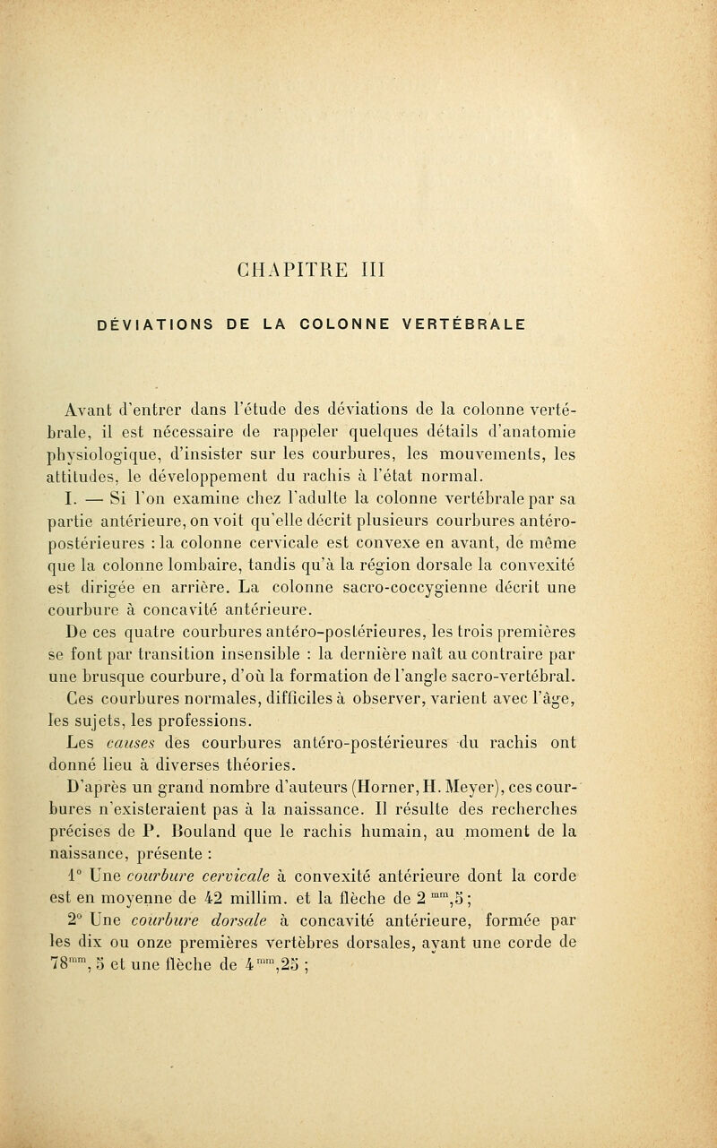 DÉVIATIONS DE LA COLONNE VERTEBRALE Avant cVentrer dans l'étude des déviations de la colonne verté- brale, il est nécessaire de rappeler quelques détails d'anatomie physiologique, d'insister sur les courbures, les mouvements, les attitudes, le développement du rachis à l'état normal. I. — Si l'on examine chez l'adulte la colonne vertébrale par sa partie antérieure, on voit qu'elle décrit plusieurs courbures antéro- postérieures : la colonne cervicale est convexe en avant, de même que la colonne lombaire, tandis qu'à la région dorsale la convexité est dirigée en arrière. La colonne sacro-coccygienne décrit une courbure à concavité antérieure. De ces quatre courbures antéro-postérieures, les trois premières se font par transition insensible : la dernière naît au contraire par une brusque courbure, d'oii la formation de l'angle sacro-vertébral. Ces courbures normales, difficiles à observer, varient avec l'âge, les sujets, les professions. Les causes des courbures antéro-postérieures du rachis ont donné lieu à diverses théories. D'après un grand nombre d'auteurs (Horner, H. Meyer), ces cour- bures n'existeraient pas à la naissance. Il résulte des recherches précises de P. Bouland que le rachis humain, au moment de la naissance, présente : 1° Une courbure cervicale à convexité antérieure dont la corde est en moyenne de 42 millim. et la flèche de 2 °,5; 2° Une courbure dorsale à concavité antérieure, formée par les dix ou onze premières vertèbres dorsales, ayant une corde de 78™™, 5 et une flèche de 4™,2S ;