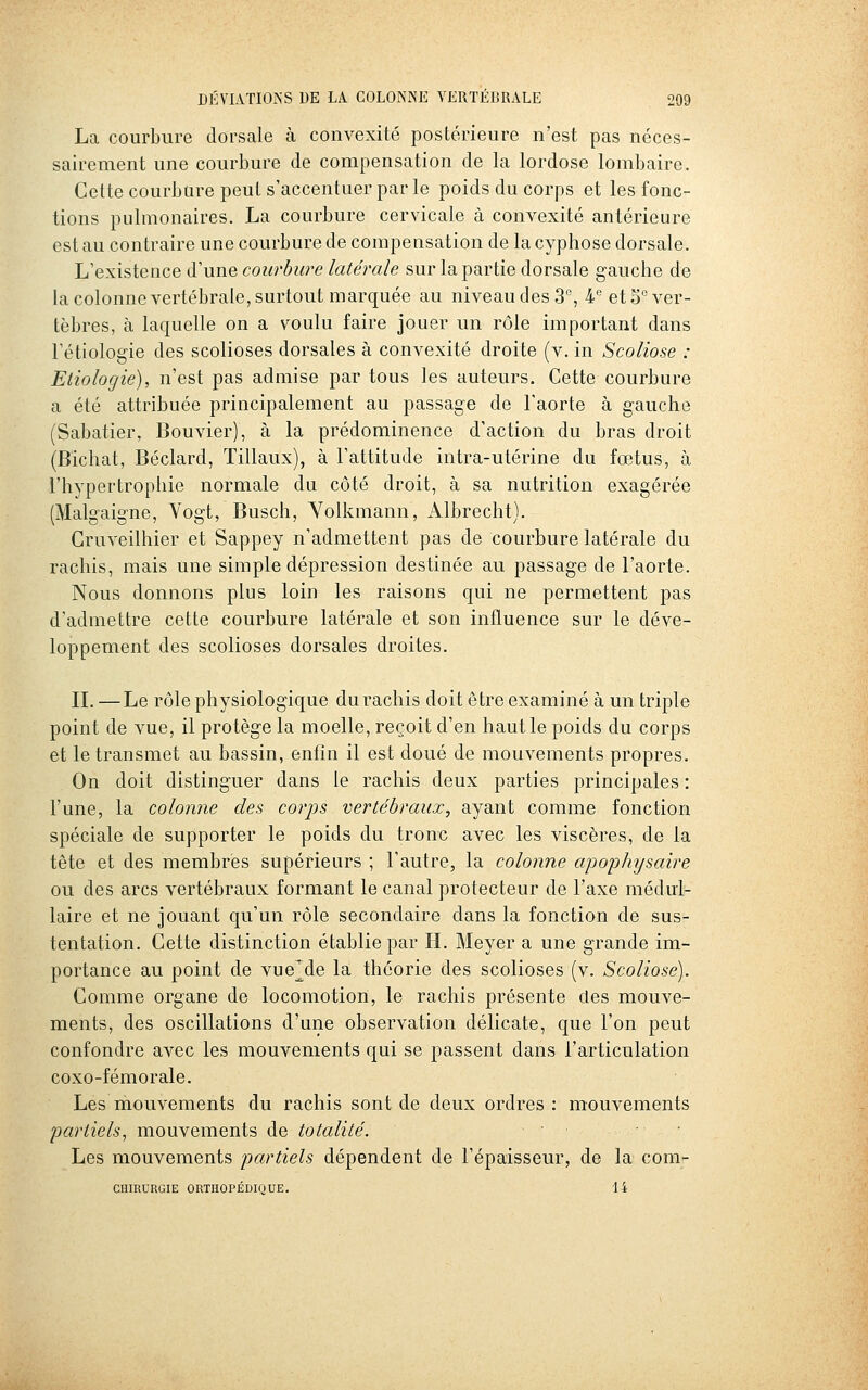 La courbure dorsale à convexité postérieure n'est pas néces- sairement une courbure de compensation de la lordose lombaire. Cette courbure peut s'accentuer par le poids du corps et les fonc- tions pulmonaires. La courbure cervicale à convexité antérieure est au contraire une courbure de compensation de la cyphose dorsale. L'existence d'une courhure latérale sur la partie dorsale gauche de la colonne vertébrale, surtout marquée au niveau des 3, 4'' etS^ver- tèbres, à laquelle on a voulu faire jouer un rôle important dans l'étiologie des scolioses dorsales à convexité droite (v. in Scoliose : Eiiologie), n'est pas admise par tous les auteurs. Cette courbure a été attribuée principalement au passage de Faorte à gauche (Sabatier, Bouvier), à la prédominence d'action du bras droit (Bichat, Béclard, Tillaux), à l'attitude intra-utérine du fœtus, à l'hypertrophie normale du côté droit, à sa nutrition exagérée (Malgaigne, Vogt, Busch, Yolkmann, Albrecht). Cruveilhier et Sappey n'admettent pas de courbure latérale du rachis, mais une simple dépression destinée au passage de l'aorte. Nous donnons plus loin les raisons qui ne permettent pas d'admettre cette courbure latérale et son influence sur le déve- loppement des scolioses dorsales droites. IL —Le rôle physiologique du rachis doit être examiné à un triple point de vue, il protège la moelle, reçoit d'en haut le poids du corps et le transmet au bassin, enfin il est doué de mouvements propres. On doit distinguer dans le rachis deux parties principales : l'une, la colonne des coi'ps vertébraux, ayant comme fonction spéciale de supporter le poids du tronc avec les viscères, de la tête et des membres supérieurs ; l'autre, la colonne apojjJiysaire ou des arcs vertébraux formant le canal protecteur de l'axe médul- laire et ne jouant qu'un rôle secondaire dans la fonction de sus- tentation. Cette distinction établie par H. Meyer a une grande im- portance au point de vueMe la théorie des scolioses (v. Scoliose). Comme organe de locomotion, le rachis présente des mouve- ments, des oscillations d'une observation délicate, que l'on peut confondre avec les mouvements qui se passent dans l'articulation coxo-fémorale. Les mouvements du rachis sont de deux ordres : mouvements 2:)arliels^ mouvements de totalité. . . Les mouvements partiels dépendent de l'épaisseur, de la com.'- CHIRURGIE ORTHOPÉDIQUE. 14