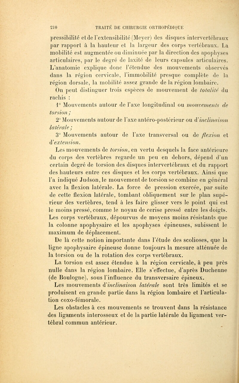 pressibilité et de l'extensibilité (Meyer) des disques intervertébraux par rapport à la hauteur et la largeur des corps vertébraux. La mobilité est augmentée ou diminuée par la direction des apophyses articulaires, par le degré de laxité de leurs capsules articulaires. L'anatomie explique donc l'étendue des mouvements observés dans la région cervicale, l'immobilité presque complète de la région dorsale, la mobilité assez grande de la région lombaire. On peut distinguer trois espèces de mouvement de totalité du rachis : 1° Mouvements autour de l'axe longitudinal ou mouvements de toi'sion; 2° Mouvements autour de l'axe antéro-postérieur ou A'inclinaison latérale ; 3° Mouvements autour de Taxe transversal ou de flexion et A'extension. Les mouvements de torsion, en vertu desquels la face antérieure du corps des vertèbres regarde un peu en dehors, dépend d'un certain degré de torsion des disques intervertébraux et du rapport des hauteurs entre ces disques et les corps vertébraux. Ainsi que l'a indiqué Judson,le mouvement de torsion se combine en général avec la flexion latérale. J^a force de pression exercée, par suite de cette flexion latérale, tombant obliquement sur le plan supé- rieur des vertèbres, tend à les faire glisser vers le point qui est le moins pressé, comme le noyau de cerise pressé entre les doigts. Les corps vertébraux, dépourvus de moyens moins résistants que la colonne apophysaire et les apophyses épineuses, subissent le maximum de déplacement. De là cette notion importante dans l'étude des scolioses, que la ligne apophysaire épineuse donne toujours la mesure atténuée de la torsion ou de la rotation des corps vertébraux. La torsion est assez étendue à la région cervicale, à peu près nulle dans la région lombaire. Elle s'effectue, d'après Duchenne (de Boulogne), sous l'influence du transversaire épineux. Les mouvements ^'inclinaison latérale sont très limités et se produisent en grande partie dans la région lombaire et l'articula- tion coxo-fémorale. Les obstacles à ces mouvements se trouvent dans la résistance des ligaments interosseux et de la partie latérale du ligament ver- tébral commun antérieur.