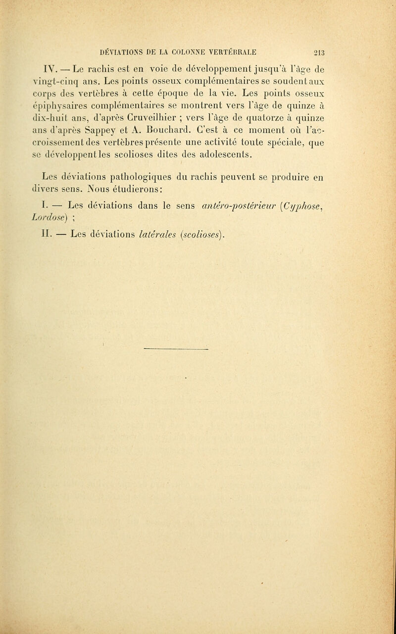 IV.—Le rachis est en voie de développement jusqu'à l'âge de vingt-cinq ans. Les points osseux complémentaires se soudent aux corps des vertèbres à cette époque de la vie. Les points osseux épiphysaires complémentaires se montrent vers l'âge de quinze à dix-huit ans, d'après Gruveilhier ; vers Fàge de quatorze à quinze ans d'après Sappey et A. Bouchard. C'est à ce moment où Fac- croissementdes vertèbres présente une activité toute spéciale, que se développent les scolioses dites des adolescents. Les déviations pathologiques du rachis peuvent se produire en divers sens. Nous étudierons: L — Les déviations dans le sens antéro-postérieur [Cyphose^ Lordose) ; n. — Les déviations latérales (scolioses).
