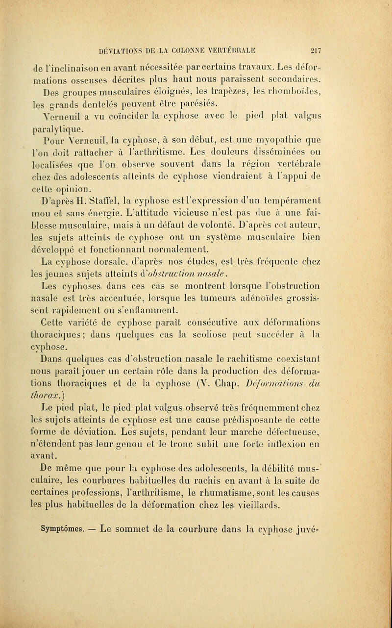 de rinclinaison en avant nécessitée par certains travaux. Les défor- mations osseuses décrites plus haut nous paraissent secondaires. Des groupes musculaires éloignés, les trapèzes, les rhomboïdes, les grands dentelés peuvent être parésiés. Yerneuil a vu coïncider la cyphose avec le pied plat valgus paralytique. Pour Yerneuil, la cyphose, à son début, est une myopathie que l'on doit rattacher à l'arthritisme. Les douleurs disséminées ou localisées que l'on observe souvent dans la région vertébrale chez des adolescents atteints de cyphose viendraient à l'appui de cette opinion. D'après H. Stafîel, la cyphose est l'expression d'un tempérament mou et sans énergie. L'attitude vicieuse n'est pas due à une fai- blesse musculaire, mais à un défaut de volonté. D'après cet auteur, les sujets atteints de cyphose ont un système musculaire bien développé et fonctionnant normalement. La cyphose dorsale, d'après nos études, est très fréquente chez les jeunes sujets atteints à.'obstruction nasale. Les cyphoses dans ces cas se montrent lorsque l'obstruction nasale est très accentuée, lorsque les tumeurs adénoïdes grossis- sent rapidement ou s'enflamment. Cette variété de cyphose paraît consécutive aux déformations thoraciques ; dans quelques cas la scoliose peut succéder à la cyphose. Dans quelques cas d'obstruction nasale le rachitisme coexistant nous paraît jouer un certain rôle dans la production des déforma- tions thoraciques et de la cyphose (V. Ghap. Déformations du thorax.) Le pied plat, le pied plat valgus observé très fréquemment chez les sujets atteints de cyphose est une cause prédisposante de cette forme de déviation. Les sujets, pendant leur marche défectueuse, n'étendent pas leur genou et le tronc subit une forte inflexion en avant. De même que pour la cyphose des adolescents, la débilité mus-' culaire, les courbures habituelles du rachis en avant à la suite de certaines professions, l'arthritisme, le rhumatisme, sont les causes les plus habituelles de la déformation chez les vieillards. Symptômes. — Le sommet de la courbure dans la cyphose juvé-