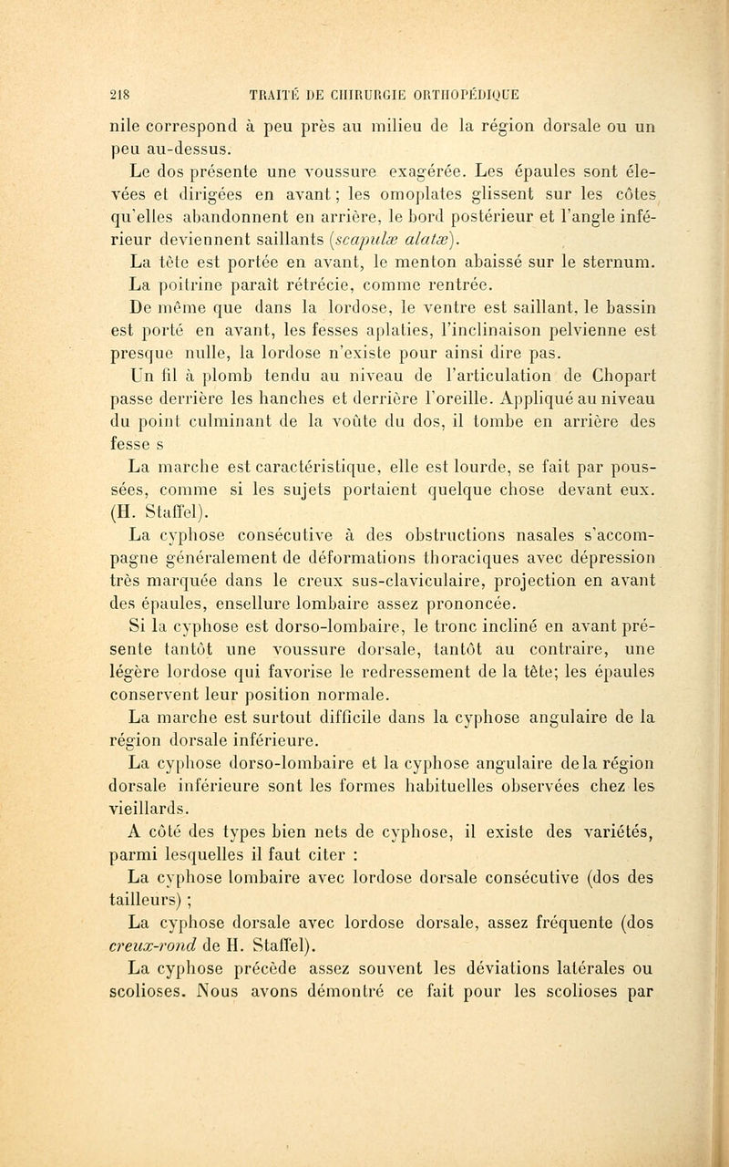 nile correspond à peu près au milieu de la région dorsale ou un peu au-dessus. Le dos présente une voussure exagérée. Les épaules sont éle- vées et dirigées en avant ; les omoplates glissent sur les côtes qu'elles abandonnent en arrière, le bord postérieur et l'angle infé- rieur deviennent saillants [scajndse alatge). La tête est portée en avant, le menton abaissé sur le sternum. La poitrine paraît rétrécie, comme rentrée. De même que dans la lordose, le ventre est saillant, le bassin est porté en avant, les fesses aplaties, l'inclinaison pelvienne est presque nulle, la lordose n'existe pour ainsi dire pas. Un fil à plomb tendu au niveau de l'articulation de Chopart passe derrière les hanches et derrière l'oreille. Appliqué au niveau du point culminant de la voûte du dos, il tombe en arrière des fesse s La marche est caractéristique, elle est lourde, se fait par pous- sées, comme si les sujets portaient quelque chose devant eux. (H. StafTel). La cyphose consécutive à des obstructions nasales s'accom- pagne généralement de déformations thoraciques avec dépression très marquée dans le creux sus-claviculaire, projection en avant des épaules, ensellure lombaire assez prononcée. Si la cyphose est dorso-lombaire, le tronc incliné en avant pré- sente tantôt une voussure dorsale, tantôt au contraire, une légère lordose qui favorise le redressement de la tête; les épaules conservent leur position normale. La marche est surtout difficile dans la cyphose angulaire de la région dorsale inférieure. La cyphose dorso-lombaire et la cyphose angulaire de la région dorsale inférieure sont les formes habituelles observées chez les vieillards. A côté des types bien nets de cyphose, il existe des variétés, parmi lesquelles il faut citer : La cyphose lombaire avec lordose dorsale consécutive (dos des tailleurs) ; La cyphose dorsale avec lordose dorsale, assez fréquente (dos creux-rond de H. Stafîel). La cyphose précède assez souvent les déviations latérales ou scolioses. Nous avons démontré ce fait pour les scolioses par