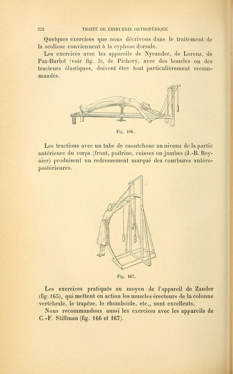 Quelques exercices que nous décrivons dans le traitement de la scoliose conviennent à la cyphose dorsale. Les exercices avec les appareils de Nycander, de Lorenz, de Paz-Burlot (voir fig, 3), de Pichery, avec des boucles ou des tracteurs élastiques, doivent être tout particulièrement recom- mandés. Fier. 166. Les tractions avec un tube de caoutchouc au niveau de la partie antérieure du corps (front, poitrine, cuisses on jambes (J.-B. Rey- nier) produisent un redressement marqué des courbures antéro- postérieures. Fig. 167. Les exercices pratiqués au moyen de l'appareil de Zander (fig. 165), qui mettent en action les muscles érecteurs de la colonne vertébrale, le trapèze, le rhomboïde, etc., sont excellents. Nous recommandons aussi les exercices avec les appareils de C.-F. Stillman (fig. 166 et 167).