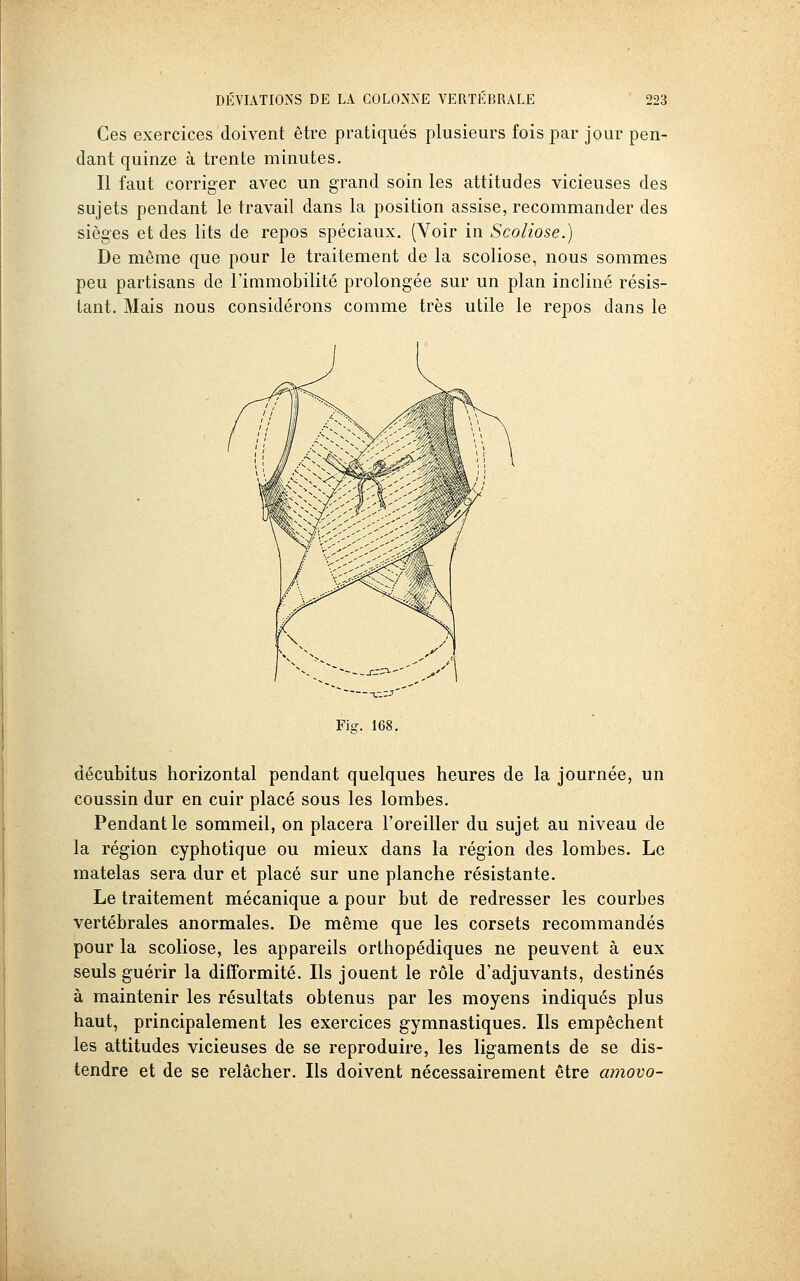 Ces exercices doivent être pratiqués plusieurs fois par jour pen- dant quinze à trente minutes. Il faut corriger avec un grand soin les attitudes vicieuses des sujets pendant le travail dans la position assise, recommander des sièges et des lits de repos spéciaux. (Yoir in Scoliose.) De même que pour le traitement de la scoliose, nous sommes peu partisans de l'immobilité prolongée sur un plan incliné résis- tant. Mais nous considérons comme très utile le repos dans le Fig. 168. décubitus horizontal pendant quelques heures de la journée, un coussin dur en cuir placé sous les lombes. Pendant le sommeil, on placera l'oreiller du sujet au niveau de la région cyphotique ou mieux dans la région des lombes. Le matelas sera dur et placé sur une planche résistante. Le traitement mécanique a pour but de redresser les courbes vertébrales anormales. De même que les corsets recommandés pour la scoliose, les appareils orthopédiques ne peuvent à eux seuls guérir la difformité. Ils jouent le rôle d'adjuvants, destinés à maintenir les résultats obtenus par les moyens indiqués plus haut, principalement les exercices gymnastiques. Ils empêchent les attitudes vicieuses de se reproduire, les ligaments de se dis- tendre et de se relâcher. Ils doivent nécessairement être amovo-