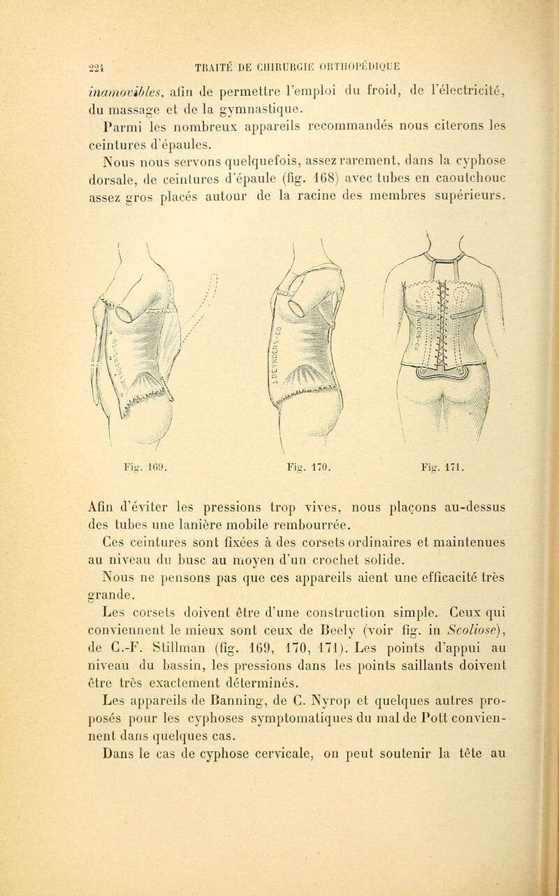 inamovibles, afin de permettre l'emploi du froid, de l'électricité, du massage et de la gymnastique. Parmi les nombreux appareils recommandés nous citerons les ceintures d'épaules. Nous nous servons quelquefois, assez rarement, dans la cyphose dorsale, de ceintures d'épaule (fig. d68) avec tubes en caoutchouc assez gros placés autour de la racine des membres supérieurs. Fie. 169. Fio-. 170. Fier. 171. Afin d'éviter les pressions trop vives, nous plaçons au-dessus des tubes une lanière mobile rembourrée. Ces ceintures sont fixées à des corsets ordinaires et maintenues au niveau du buse au moyen d'un crochet solide. Nous ne pensons pas que ces appareils aient une efficacité très grande. Les corsets doivent être d'une construction simple. Ceux qui conviennent le mieux sont ceux de Beely (voir fig. in Scoliose), de G.-F. Stillman (fig. 169, 170, 171). Les points d'appui au niveau du bassin, les pressions dans les points saillants doivent être très exactement déterminés. Les appareils de Banning, de G. Nyrop et quelques autres pro- posés pour les cyphoses symptomatiques du mal de Pott convien- nent dans quelques cas. Dans le cas de cyphose cervicale, on peut soutenir la tête au