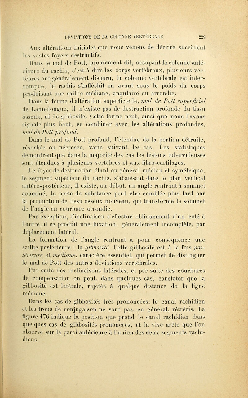 Aux altérations initiales que nous venons de décrire succèdent les vastes foyers destructifs. Dans le mal de Pott, proprement dit, occupant la colonne anté- rieure du rachis, c'est-à-dire les corps vertébraux, plusieurs ver- tèbres ont généralement disparu, la colonne vertébrale est inter- rompue, le rachis s'infléchit en avant sous le poids du corps produisant une saillie médiane, angulaire où arrondie. Dans la forme d'altération superficielle, mal de Pott superficiel de Lannelong-ue, il n'existe pas de destruction profonde du tissu osseux, ni de gibbosité. Cette forme peut, ainsi que nous l'avons signalé plus haut, se combiner avec les altérations profondes, mal de Pott profond. Dans le mal de Pott profond, l'étendue de la portion détruite, résorbée ou nécrosée, varie suivant -les cas. Les statistiques démontrent que dans la majorité des cas les lésions tuberculeuses sont étendues à plusieurs vertèbres et aux fibro-cartilages. Le foyer de destruction étant en général médian et symétrique, le segment supérieur du rachis, s'abaissant dans le plan vertical antéro-postérieur, il existe, au début, un angle rentrant à sommet acuminé, la perte de substance peut être comblée plus tard par la production de tissu osseux nouveau, qui transforme le sommet de l'angle en courbure arrondie. Par exception, l'inclinaison s'effectue obliquement d'un côté à l'autre, il se produit une luxation, généralement incomplète, par déplacement latéral. La formation de l'angle rentrant a pour conséquence une saillie postérieure : la gibbosité. Cette gibbosité est à la fois pios- térieure et médiane, caractère essentiel, qui permet de distinguer le mal de Pott des autres déviations vertébrales. Par suite des inclinaisons latérales, et par suite des courbures de compensation on peut, dans quelques cas, constater que la gibbosité est latérale, rejetée à quelque distance de la ligne médiane. Dans les cas de gibbosités très prononcées, le canal rachidien elles trous de conjugaison ne sont pas, en général, rétrécis. La figure 176 indique la position que prend le canal rachidien dans quelques cas de gibbosités prononcées, et la vive arête que l'on observe sur la paroi antérieure à l'union des deux segments rachi- diens.