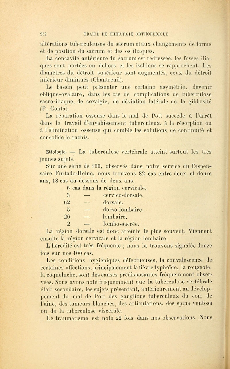 altérations tuberculeuses du sacrum et aux changements de forme et de position du sacrum et des os iliaques. La concavité antérieure du sacrum est redressée, les fosses ilia- ques sont portées en dehors et les ischions se rapprochent. Les diamètres du détroit supérieur sont augmentés, ceux du détroit inférieur diminués (Ghantreuil). Le bassin peut présenter une certaine asymétrie, devenir oblique-ovalaire, dans les cas de complications de tuberculose sacro-iliaque, de coxalgie, de déviation latérale de la gibbosité (P. Conta). La réparation osseuse dans le mal de Pott succède à Tarrêt dans le travail d'envahissement tuberculeux, à la résorption ou à l'élimination osseuse qui comble les solutions de continuité et consolide le rachis. Etiologie. — La tuberculose vertébrale atteint surtout les très jeunes sujets. Sur une série de 100, observés dans notre service du Dispen- saire Furtado-Heine, nous trouvons 82 cas entre deux et douze ans, 18 cas au-dessous de deux ans. 6 cas dans la région cervicale. 5 — cervico-dorsale. 62 — dorsale. 5 — dorso-lombaire. 20 — lombaire. 2 — lombo-sacrée. La région dorsale est donc atteinte le plus souvent. Viennent ensuite la région cervicale et la région lombaire. L'hérédité est très fréquente ; nous la trouvons signalée douze fois sur nos 100 cas. Les conditions hygiéniques défectueuses, la convalescence de- certaines affections, principalement la fièvre typhoïde, la rougeole, la coqueluche, sont des causes prédisposantes fréquemment obser- A^ées.Nous avons noté fréquemment que la tuberculose vertébrale était secondaire, les sujets présentant, antérieurement au dévelop- pement du mal de Pott des ganglions tuberculeux du cou, de l'aine, des tumeurs blanches, des articulations, des spina ventosa ou de la tuberculose viscérale. Le traumatisme est noté 22 fois dans nos observations. Nous