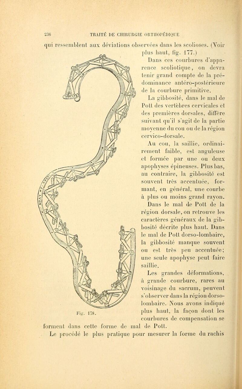qui ressemblent aux déviations observées dans les scolioses. (Voir plus haut, fig-. 177.) Dans ces courbures d'appa- rence scoliotique, on devra tenir grand compte de la pré- dominance antéro-postérieure de la courbure primitive. La gibbosité, dans le mal de Pott des vertèbres cervicales et des premières dorsales, diffère suivant qu'il s'agit de la partie moyenne du cou ou de la région cervico-dorsale. Au cou, la saillie, ordinai- rement faible, est anguleuse et formée par une ou deux apophyses épineuses. Plus bas, au contraire, la gibbosité est souvent très accentuée, for- mant, en général, une courbe à plus ou moins grand rayon. Dans le mal de Pott de la région, dorsale, on retrouve les caractères généraux de la ffib- bosité décrite plus haut. Dans le mal de Pott dorso-lombaire, la gibbosité manque souvent ou est très peu accentuée; une seule apophyse peut faire saillie. Les grandes déformations, à grande courbure, rares au voisinage du sacrum, peuvent s'observer dans la réçrion dorso- lombaire. Nous avons indiqué pj„ i^g plus haut, la façon dont les courbures de compensation se forment dans cette forme de mal de Pott. Le procédé le plus pratique pour mesurer la forme du rachis