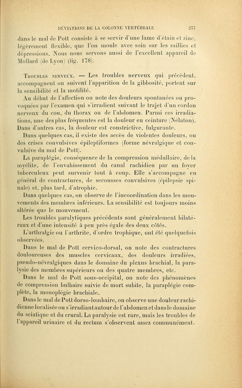 dans le mal de Polt consiste à se servir d'une lame d'étain et zinc, légèrement flexible, que l'on moule avec soin sur les saillies et dépressions. Nous nous servons aussi de l'excellent appareil de Mollard (de Lyon) (fig. 178). Troubles nerveux. — Les troubles nerveux qui précèdent, accompagnent ou suivent l'apparition de la gibbosité, portent sur la sensibilité et la motilité. Au début de l'affection on note des douleurs spontanées ou pro- voquées par l'examen qui s'irradient suivant le trajet d'un cordon nerveux du cou, du thorax ou de l'abdomen. Parmi ces irradia- tions, une des plus fréquentes est la douleur en ceinture (Nélaton). Dans d'autres cas, la douleur est constrictive, fulgurante. Dans quelques cas, il existe des accès de violentes douleurs, ou des crises convulsives épileptiformes (forme névralgique et con- vulsive du mal de Pott). La paraplégie, conséquence de la compression médullaire, delà myélite, de l'envahissement du canal rachidien par un foyer tuberculeux peut survenir tout à coup. Elle s'accompagne en général de contractures, de secousses convulsives (épilepsie spi- nale) et, plus tard, d'atrophie. Dans quelques cas, on observe de l'incoordination dans les mou- vements des membres inférieurs. La sensibilité est toujours moins altérée que le mouvement. Les troubles paralytiques précédents sont généralement bilaté- raux et d'une intensité à peu près égale des deux côtés. L'arthralgie ou l'arthrite, d'ordre trophique, ont été quelquefois observées. Dans le mal de Pott cervico-dorsal, on note des contractures douloureuses des muscles cervicaux, des douleurs irradiées, pseudo-névralgiques dans le domaine du plexus brachial, la para- lysie des membres supérieurs ou des quatre membres, etc. Dans le mal de Pott sous-occipital, on note des phénomènes de compression bulbaire suivie de mort subite, la paraplégie com- plète, la monoplégie brachiale. Dans le mal dePottdorso-lombaire, on observe une douleur rachi- dienne localisée ou s'irradiant autour de l'abdomen et dans le domaine du sciatique et du crural. La paralysie est rare, mais les troubles de l'appareil urinaire et du rectum s'observent assez communément.