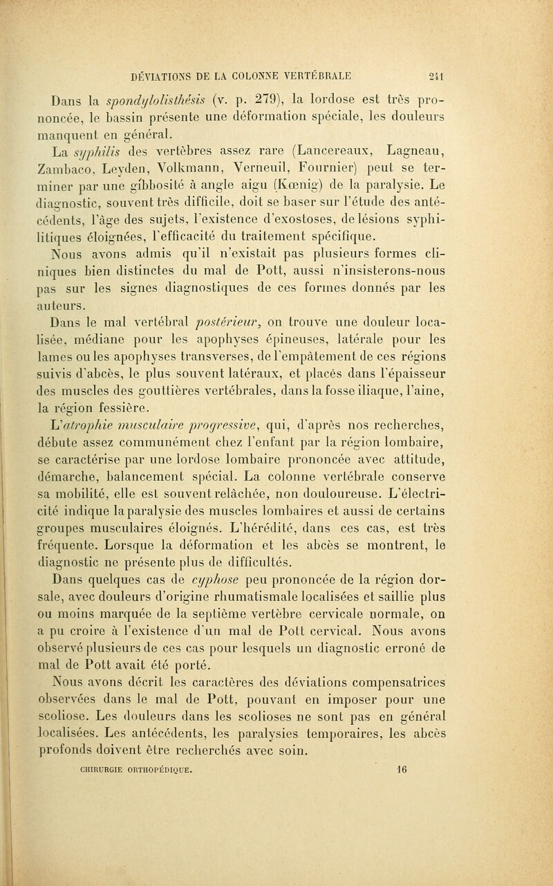 Dans la spondi/lolisthésis (v. p. 279), la lordose est très pro- noncée, le bassin présente une déformation spéciale, les douleurs manquent en général. La syphilis des vertèbres assez rare (Lancereaux, Lagneau, Zambaco, Leyden, Volkraann, Yerneuil, Fournier) peut se ter- miner par une gibbosité à angle aigu (Kœnig) de la paralysie. Le diao-nostic, souvent très difficile, doit se baser sur l'étude des anté- cédents, l'âge des sujets, l'existence d'exostoses, de lésions syphi- litiques éloignées, l'efficacité du traitement spécifique. Nous avons admis qu'il n'existait pas plusieurs formes cli- niques bien distinctes du mal de Pott, aussi n'insisterons-nous pas sur les signes diagnostiques de ces formes donnés par les auteurs. Dans le mal vertébral postérieur, on trouve une douleur loca- lisée, médiane pour les apophyses épineuses, latérale pour les lames ouïes apophyses transverses, de l'empâtement de ces régions suivis d'abcès, le plus souvent latéraux, et placés dans l'épaisseur des muscles des gouttières vertébrales, dans la fosse iliaque, l'aine, la région fessière. Uatrophie musculaire progressive^ qui, d'après nos recherches, débute assez communément chez l'enfant par la région lombaire, se caractérise par une lordose lombaire prononcée avec attitude, démarche, balancement spécial. La colonne vertébrale conserve sa mobilité, elle est souvent relâchée, non douloureuse. L'électri- cité indique la paralysie des muscles lombaires et aussi de certains groupes musculaires éloignés. L'hérédité, dans ces cas, est très fréquente. Lorsque la déformation et les abcès se montrent, le diagnostic ne présente plus de difficultés. Dans quelques cas de cyphose peu prononcée de la région dor- sale, avec douleurs d'origine rhumatismale localisées et saillie plus ou moins marquée de la septième vertèbre cervicale normale, on a pu croire à l'existence d'un mal de Pott cervical. Nous avons observé plusieurs de ces cas pour lesquels un diagnostic erroné de mal de Pott avait été porté. Nous avons décrit les caractères des déviations compensatrices observées dans le mal de Pott, pouvant en imposer pour une scoliose. Les douleurs dans les scolioses ne sont pas en général localisées. Les antécédents, les paralysies temporaires, les abcès profonds doivent être recherchés avec soin. CHIRURGIE ORTHOPÉDIQUE. 16
