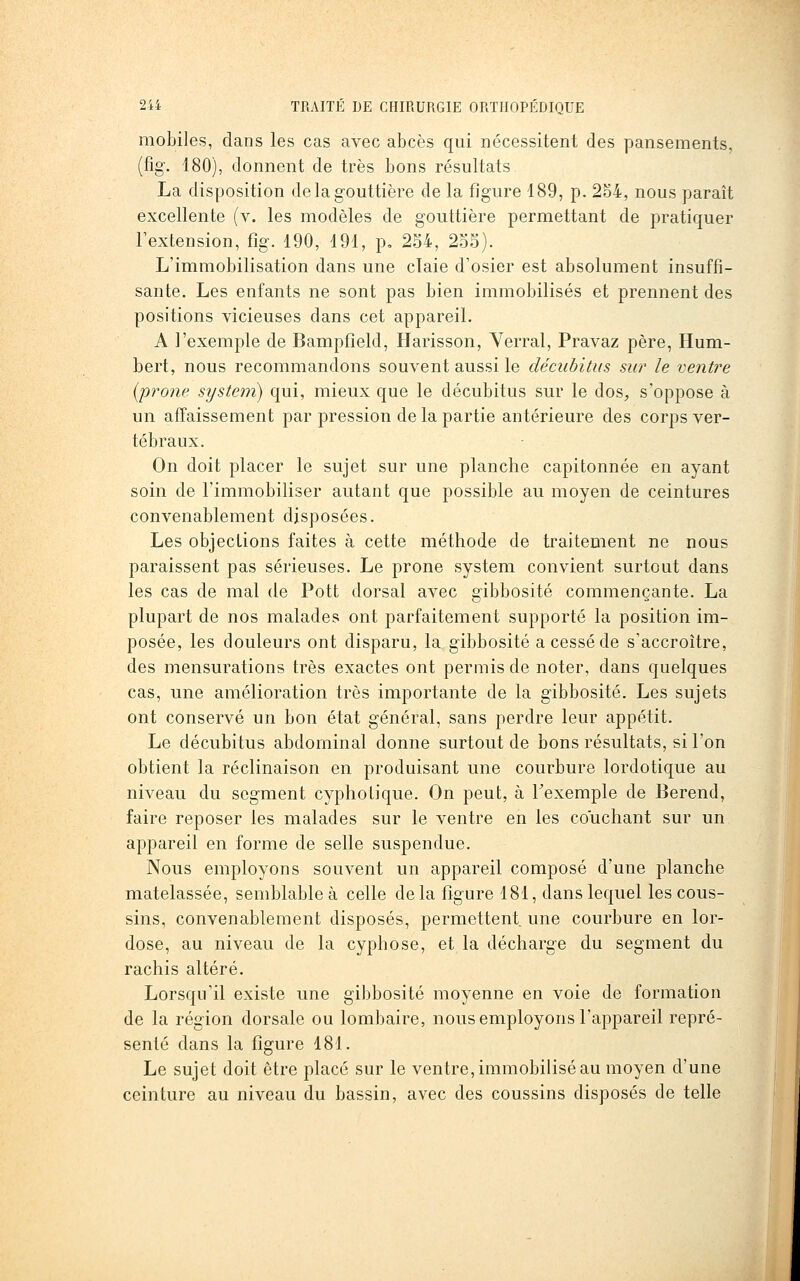mobiles, dans les cas avec abcès qui nécessitent des pansements, (fig\ 180), donnent de très bons résultats La disposition de la gouttière de la figure 189, p. 2o4, nous paraît excellente (v. les modèles de gouttière permettant de pratiquer l'extension, fig. 190, 191, p, 254, 2o5). L'immobilisation dans une claie d'osier est absolument insuffi- sante. Les enfants ne sont pas bien immobilisés et prennent des positions vicieuses dans cet appareil. A l'exemple de Bampfîeld, Harisson, Verrai, Pravaz père, Hum- bert, nous recommandons souvent aussi le décubitus sur le ventre [prone System) qui, mieux que le décubitus sur le dos^, s'oppose à un affaissement par pression de la partie antérieure des corps ver- tébraux. On doit placer le sujet sur une planche capitonnée en ayant soin de l'immobiliser autant que possible au moyen de ceintures convenablement disposées. Les objections faites à cette méthode de traitement ne nous paraissent pas sérieuses. Le prone System convient surtout dans les cas de mal de Pott dorsal avec gibbosité commençante. La plupart de nos malades ont parfaitement supporté la position im- posée, les douleurs ont disparu, la gibbosité a cessé de s'accroître, des mensurations très exactes ont permis de noter, dans quelques cas, une amélioration très importante de la gibbosité. Les sujets ont conservé un bon état général, sans perdre leur appétit. Le décubitus abdominal donne surtout de bons résultats, si l'on obtient la réclinaison en produisant une courbure lordotique au niveau du segment cyphotique. On peut, à Texemple de Berend, faire reposer les malades sur le ventre en les couchant sur un appareil en forme de selle suspendue. Nous employons souvent un appareil composé d'une planche matelassée, semblable à celle de la figure 181, dans lequel les cous- sins, convenablement disposés, permettent une courbure en lor- dose, au niveau de la cyphose, et la décharge du segment du rachis altéré. Lorsqu'il existe une gibbosité moyenne en voie de formation de la région dorsale ou lombaire, nous employons l'appareil repré- senté dans la figure 481. Le sujet doit être placé sur le ventre, immobilisé au moyen d'une ceinture au niveau du bassin, avec des coussins disposés de telle