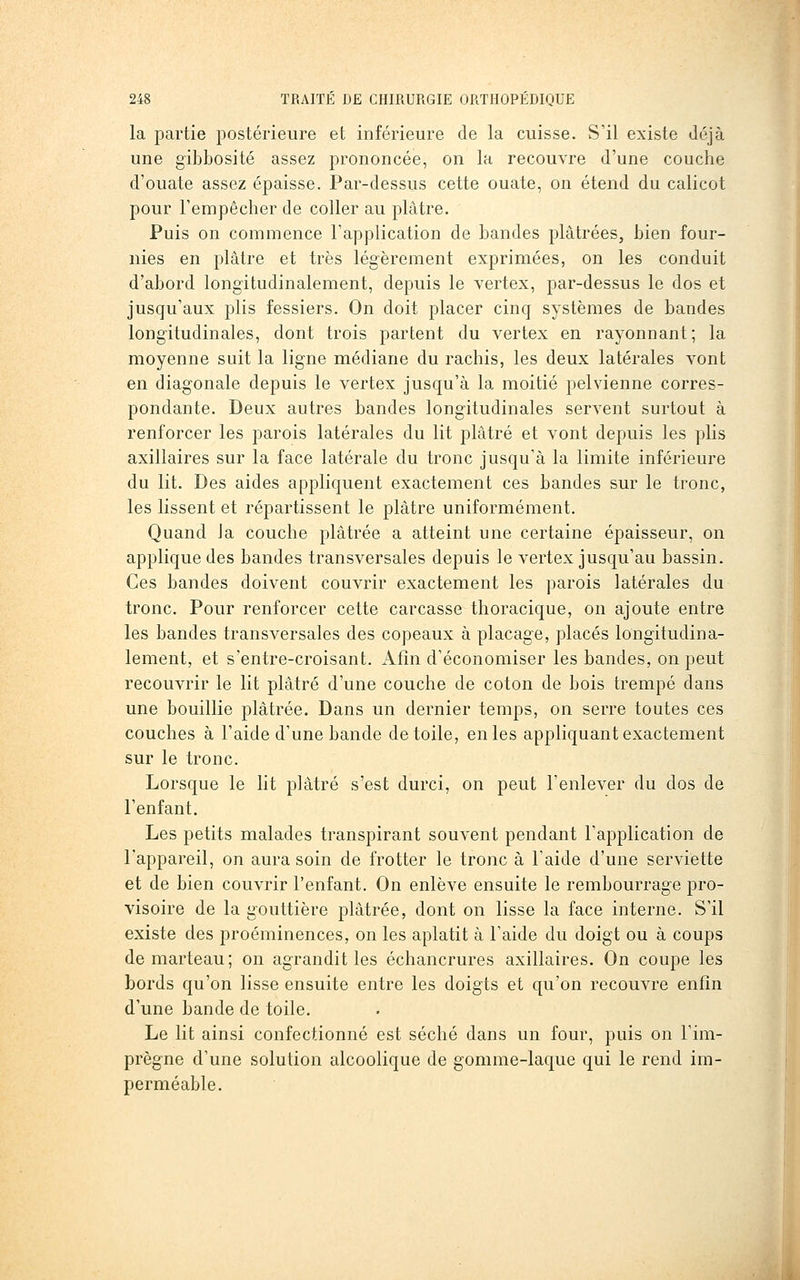 la partie postérieure et inférieure de la cuisse. S'il existe déjà une gibbosité assez prononcée, on la recouvre d'une couche d'ouate assez épaisse. Par-dessus cette ouate, on étend du calicot pour Fempêcher de coller au plâtre. Puis on commence l'application de bandes plâtrées, bien four- nies en plâtre et très légèrement exprimées, on les conduit d'abord longitudinalement, depuis le vertex, par-dessus le dos et jusqu'aux plis fessiers. On doit placer cinq systèmes de bandes longitudinales, dont trois partent du vertex en rayonnant; la moyenne suit la ligne médiane du rachis, les deux latérales vont en diagonale depuis le vertex jusqu'à la moitié pelvienne corres- pondante. Deux autres bandes longitudinales servent surtout à renforcer les parois latérales du lit plâtré et vont depuis les plis axillaires sur la face latérale du tronc jusqu'à la limite inférieure du lit. Des aides appliquent exactement ces bandes sur le tronc, les lissent et répartissent le plâtre uniformément. Quand Ja couche plâtrée a atteint une certaine épaisseur, on applique des bandes transversales depuis le vertex jusqu'au bassin. Ces bandes doivent couvrir exactement les parois latérales du tronc. Pour renforcer cette carcasse thoracique, on ajoute entre les bandes transversales des copeaux à placage, placés longitudina- lement, et s'entre-croisant. Afin d'économiser les bandes, on peut recouvrir le lit plâtré d'une couche de coton de bois trempé dans une bouillie plâtrée. Dans un dernier temps, on serre toutes ces couches à l'aide d'une bande de toile, en les appliquant exactement sur le tronc. Lorsque le lit plâtré s'est durci, on peut l'enlever du dos de l'enfant. Les petits malades transpirant souvent pendant l'application de l'appareil, on aura soin de frotter le tronc à l'aide d'une serviette et de bien couvrir l'enfant. On enlève ensuite le rembourrage pro- visoire de la gouttière plâtrée, dont on lisse la face interne. S'il existe des proéminences, on les aplatit à l'aide du doigt ou à coups de marteau; on agrandit les échancrures axillaires. On coupe les bords qu'on lisse ensuite entre les doigts et qu'on recouvre enfin d'une bande de toile. Le lit ainsi confectionné est séché dans un four, puis on l'im- prègne d'une solution alcoolique de gomme-laque qui le rend im- perméable.