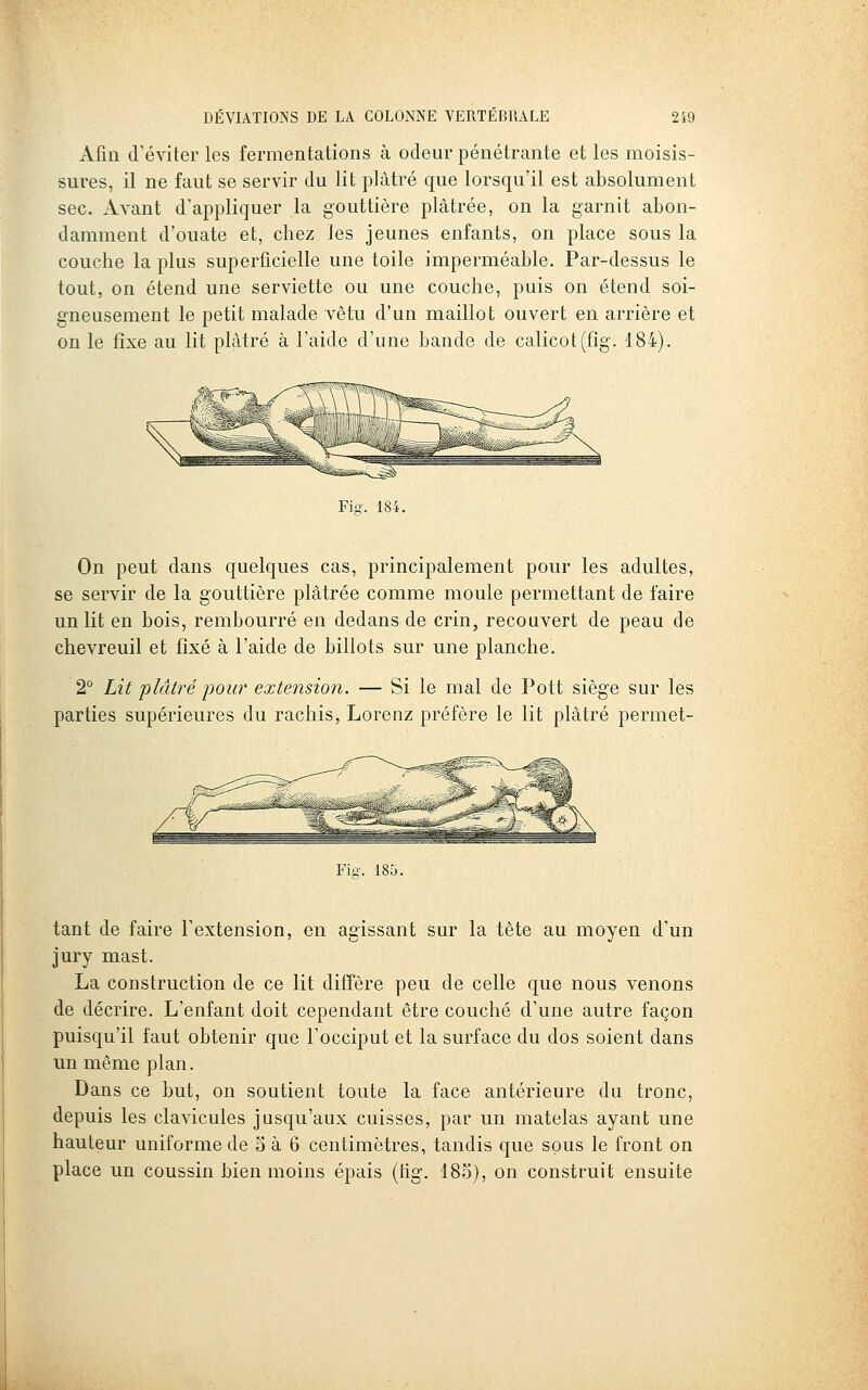 Afin d'éviter les fermentations à odeur pénétrante et les moisis- sures, il ne faut se servir du lit plâtré que lorsqu'il est absolument sec. Avant d'appliquer la gouttière plâtrée, on la garnit abon- damment d'ouate et, chez les jeunes enfants, on place sous la couche la plus superficielle une toile imperméable. Par-dessus le tout, on étend une serviette ou une couche, puis on étend soi- gneusement le petit malade vêtu d'un maillot ouvert en arrière et on le fixe au lit plâtré à l'aide d'une bande de calicot(fîg. 184). Fig. 184. On peut dans quelques cas, principalement pour les adultes, se servir de la gouttière plâtrée comme moule permettant de faire un lit en bois, rembourré en dedans de crin, recouvert de peau de chevreuil et fixé à l'aide de billots sur une planche. 2° Lit plâtré imur extension. — Si le mal de Pott siège sur les parties supérieures du rachis, Lorenz préfère le lit plâtré permet- Fig. 18o. tant de faire l'extension, en agissant sur la tète au moyen d'un jury mast. La construction de ce lit diffère peu de celle que nous venons de décrire. L'enfant doit cependant être couché d'une autre façon puisqu'il faut obtenir que l'occiput et la surface du dos soient dans un même plan. Dans ce but, on soutient toute la face antérieure du tronc, depuis les clavicules jusqu'aux cuisses, par un matelas ayant une hauteur uniforme de 5 à 6 centimètres, tandis que sous le front on place un coussin bien moins épais (lig. 185), on construit ensuite